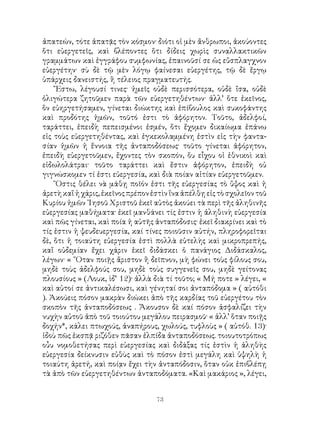 73
ἀπατεών, τότε ἀπατᾷς τὸν κόσμον· διότι οἱ μὲν ἄνθρωποι, ἀκούοντες
ὅτι εὐεργετεῖς, καὶ βλέποντες ὅτι δίδεις χωρὶς συναλλακτικῶν
γραμμάτων καὶ ἐγγράφου συμφωνίας, ἐπαινοῦσί σε ὡς εὔσπλαγχνον
εὐεργέτην· σὺ δὲ τῷ μὲν λόγῳ φαίνεσαι εὐεργέτης, τῷ δὲ ἔργῳ
ὑπάρχεις δανειστής, ἢ τέλειος πραγματευτής.
῎Εστω, λέγουσί τινες· ἡμεῖς οὐδὲ περισσότερα, οὐδὲ ἴσα, οὐδὲ
ὀλιγώτερα ζητοῦμεν παρὰ τῶν εὐεργετηθέντων· ἀλλ’ ὅτε ἐκεῖνος,
ὃν εὐηργετήσαμεν, γίνεται διώκτης καὶ ἐπίβουλος καὶ συκοφάντης
καὶ προδότης ἡμῶν, τοῦτό ἐστι τὸ ἀφόρητον. Τοῦτο, ἀδελφοί,
ταράττει, ἐπειδὴ πεπεισμένοι ἐσμέν, ὅτι ἔχομεν δικαίωμα ἐπάνω
εἰς τοὺς εὐεργετηθέντας, καὶ ἐγκεκολαμμένη ἐστὶν εἰς τὴν φαντα-
σίαν ἡμῶν ἡ ἔννοια τῆς ἀνταποδόσεως· τοῦτο γίνεται ἀφόρητον,
ἐπειδὴ εὐεργετοῦμεν, ἔχοντες τὸν σκοπόν, ὅυ εἶχου οἱ ἐθνικοὶ καὶ
εἰδωλολάτραι· τοῦτο ταράττει καὶ ἔστιν ἀφόρητον, ἐπειδὴ οὐ
γιγνώσκομεν τί ἐστι εὐεργεσία, καὶ διὰ ποίαν αἰτίαν εὐεργετοῦμεν.
῞Οστις θέλει νὰ μάθῃ ποῖόν ἐστι τῆς εὐεργεσίας τὸ ὕψος καὶ ἡ
ἀρετὴκαἵἡχάρις,ἐκεῖνοςπρέπονἐστὶνἵναἀπέλθῃεἰςτὸσχολεῖοντοῦ
Κυρίου ἡμῶν ᾽Ιησοῦ Χριστοῦ ἐκεῖ αὐτὸς ἀκούει τὰ περὶ τῆς ἀληθινῆς
εὐεργεσίας μαθήματα· ἐκεῖ μανθάνει τίς ἐστιν ἡ ἀληθινὴ εὐεργεσία
καὶ πῶς γίνεται, καὶ ποία ἡ αὐτῆς ἀνταπόδοσις· ἐκεῖ διακρίνει καὶ τὸ
τίς ἐστιν ἡ ψευδευεργεσία, καί τίνες ποιοῦσιν αὐτήν, πληροφορεῖται
δὲ, ὅτι ἡ τοιαύτη εὐεργεσία ἐστὶ πολλὰ εὐτελὴς καὶ μικροπρεπής,
καἴ οὐδεμίαν ἔχει χάριν ἐκεῖ διδάσκει ὁ πανάγιος Διδάσκαλος,
λέγων· « ῞Οταν ποιῇς ἄριστον ἢ δεῖπνον, μὴ φώνει τοὺς φίλους σου,
μηδὲ τοὺς ἀδελφούς σου, μηδὲ τοὺς συγγενεῖς σου, μηδὲ γείτονας
πλουσίους » (Λουκ, ὶδ’ 12)· ἀλλὰ διὰ τί τοῦτο; « Μή ποτε » λέγει, «
καὶ αὐτοί σε ἀντικαλέσωσι, καὶ γένηταί σοι ἀνταπόδομα » ( αὐτόθι
). Ἀκούεις πόσον μακρὰν διώκει ἀπὸ τῆς καρδίας τοῦ εὐεργέτου τὸν
σκοπὸν τῆς ἀνταποδόσεως . Ἄκουσον δὲ καί πόσον ἀσφαλίζει τὴν
νυχὴν αὐτοῦ ἀπὸ τοῦ τοιούτου μεγάλου πειρασμοῦ· « ἀλλ’ ὅταν ποιῇς
δοχήν*, κάλει πτωχούς, ἀναπήρους, χωλούς, τυφλοὺς » ( αὐτόθ. 13)·
ἰδοὺ πῶς ἐκσπᾷ ριζόθεν πᾶσαν ἐλπίδα ἀνταποδόσεως. τοιουτοτρόπως
οὖυ νομοθετήσας περὶ εὐεργεσίας καὶ διδάξας τίς ἐστὶν ἡ ἀληθὴς
εὐεργεσία δείκνυσιν εὐθὺς καὶ τὸ πόσον ἐστὶ μεγάλη καὶ ὑψηλὴ ἡ
τοιαύτη ἀρετή, καὶ ποίᾳν ἔχει τὴν ἀνταπόδοσιν, ὅταν οὐκ ἐπιβλέπῃ
τὰ ἀπὸ τῶν εὐεργετηθέντων ἀνταποδόματα. «Καὶ μακάριος », λέγει,
 