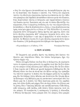 74
« ἕσῃ· ὅτι οὐκ ἔχουσιν ἀνταποδοῦναί σοι· ἀνταποδοθήσεται γάρ σοι
ἐν τῇ ἀναστάσει τῶν δικαίων » (αὐτόθ. 14). ῞Οστις οὖν εὐεργετῇ
ταύτην τὴν ἀληθινὴν εὐεργεσίαν, ἐκεῖνος συντάσσεται εἰς τὴν τάξιν
τῶν μακαρίων καὶ λαμβάνει ἀνταπόδοσιν αἰώνιον μετὰ τῶν δικαίων,
ὅταν ἀναστηθῶσι πάντες οἱ ἄνθρωποι καὶ παρασταθῶσιν ἐνώπιον
τοῦ δικαίου κριτοῦ. Ἀκούσατε καὶ νῦυ καὶ τὸ πόσον ἐξευτελίζει τὴν
εὐεργεσίαν, ὅταν ὁ εὐεργέτης ἐπιβλέπῃ εἰς τὴν τοῦ εὐεργετηθέντος
ἀνταπόδοσιν. « Καὶ ἂν ἀγαθοποιῆτε », λέγει, « τοὺς ἀγαθοποιοῦντας
ὑμᾶς, ποία ὑμῖν χάρις ἐστίν; » (Λουκ. στ’ 33). Ἀλλὰ διὰ τί ἡ τοιαύτη
εὐεργεσία ἐστὶν ἐστερημένη πάσης ἀρετῆς καὶ χάριτος; Διότι οὔκ
ἐστὶν ἀληθὴς εὐεργεσία, ἀλλ’ ὑπόκρισις· ἐργασία ἐστὶν αὕτη τῶν
ἁμαρτωλῶν ἀνθρώπων· « καὶ γὰρ οἱ ἁμαρτωλοὶ τὸ αὐτὸ ποιοῦσι »
(αὐτόθ. 3). Βλέπετε λοιπὸν ὅτι ἡ μὲν ἀληθὴς εὐεργεσία ἐστὶν ἕργον
τῶν δικαίων, ἡ δὲ ψευδευεργεσία ἐπιτήδευμα τῶν ἁμαρτωλῶν.
« Κυριακοδρόμιον », α’ ἔκδοσις, 1796	 Νικηφόρος Θεοτόκης
6. ΠΕΡΙ ΑΓΑΠΗΣ
῾Η θαυμαστὴ καὶ μεγάλη ἀρετὴ τῆς ἀγάπης ἀπὸ ἐκεῖνον τὸν
ὕψιστον καὶ ὑπερτέλειον Θεόν, τὸν ὁποῖον λατρεύομεν, ἔχει τὴν
πρώτην ἀρχήν της.
Πόσον εὐτυχεῖς ἤθελαν νὰ εἶναι ὅλοι οἱ ἄνθρωττοι, ἂν εὑρίσκετο
τοῦτο τὸ οὐράνιον μύρον μέσα εἰς τὶς καρδιές τους! Δὲν θὰ ἦτο πλέον
εἰς τὸν κόσμον ὁ ἕνας πλούσιος καὶ ὁ ἄλλος πένης· δὲν θὰ ἦτο πλέον
ὁ ἕνας γυμνὸς καὶ ὁ ἄλλος μὲ χρυσᾶ φορέματα ἐνδεδυμένος δὲν θὰ
ἔβλεπες πλέον τὸν ἕνα νὰ πεινᾷ καὶ τὸν ἄλλον νὰ ἔχῃ τὴν τράπεζάν
του πάντοτε γεμάτην· ἡ ἀγάπη ποὺ θὰ εἴχαμεν μέσα εἰς τὶς καρδιές
μας, δὲν θὰ ὑπέφερε τόσην ἀδικίαν καὶ ἀνισότητα· δὲν θὰ μᾶς ἄφινε
νὰ βλέπωμεν τοὺς ἀδελφούς μας εἰς κατάστασιν κατωτέραν ἀπὸ τὴν
ἰδὶκήν μας· ἂν ἡ ἀγάπη τοῦ Θεοῦ ἐκατοίκα μέσα εἰς τὴν καρδίαν
μας, ποῦ πλέον ἔριδες καὶ μάχες; Ποῦ νὰ εὔρῃς πλέον τὸν φθόνον καὶ
τὸ μῖσος; Ποῦ ν’ ἀκούσῃς ἀδικίαν καὶ καταδυναστείαν; Οὐδὲ δόλος,
οὐδὲ ὑπόκρισις, οὐδὲ ψεῦδος, οὐδὲ ἀπάτη ἤθελε φαίνεται ποτὲ εἰς
τὸν κόσμον. ῾Η συκοφαντία, ἡ κατάκρισις, ἡ ὁρπαγή, ἡ πλεονεξία,
ὁ Φθόνος θὰ ἔφευγαν τόσου μακρὰν ἀπὸ τὸν κόσμον, ὅσον μακρὰν
 