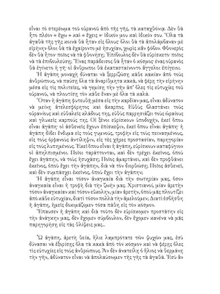 εἶναι τὸ στερέωμα τοῦ οὑρανοῦ ἀπὸ τῆς γῆς, τὰ καταχθόνιᾳ. Δὲν θὰ
ἦτο πλέον « ἔχω » καὶ « ἔχεις »· ἰδικόν μου καὶ ἰδικόν σου. ῞Ολα τὰ
ἀγαθὰ τῆς γῆς κοινὰ θὰ ἦταν εἰς ὅλους· ὅλοι θὰ τὰ ἀπολάμβαναν μὲ
εἰρήνην ὅλοι θὰ τὰ ἐχαίροντο μὲ ἡσυχίαν, χωρὶς κἄν φόβον. Φθονερὸς
δὲν θὰ ἦτον· ποῖος νὰ τὰ φθονήσῃ; ᾽Επίβουλος δὲν θὰ εὑρίσκετο· ποῖος
νὰ τὰ ἐπιβουλεύσῃ; ῞Ενας παράδεισος θὰ ἦταν ὁ κόσμος· ένας οὐρανὸς
θὰ ἐγίνετο ἡ γῆ· οἱ ἄνθρωποι θὰ ἐκατασταίνοντο ἄγγελοι ἐπίγειοι.
῾Η ἀγάπη μοναχὴ δύναται νὰ ξερριζώσῃ κάθε κακίαν ἀπὸ τοὺς
ἀνθρώπους, νὰ παύσῃ ὅλα τὰ ἀναρίθμητα κακά, νὰ φέρῃ τὴν εἰρήνην
μέσα εἰς τὶς πολιτεῖες, νὰ γεμίσῃ τὴν γῆν ἀπ’ ὅλες τὶς εὐτυχίες τοῦ
οὐρανοῦ, νὰ πλουτίσῃ τὸν κάθε ἕναν μὲ ὅλα τὰ καλά.
῞Οταν ἡ ἀγάπη φυτευθῇ μέσα εἰς τὴν καρδίαν μας, εἶναι ἀδύνατον
νὰ μείνῃ ἀτελεσφόρητος καὶ ἄκαρπος. Εὐθὺς βλαστάνει τοὺς
οὐρανίους καὶ εὐθαλεῖς κλάδους της, εὐθὺς παρρησιάζει τοὺς ὡραίους
καὶ γλυκεῖς καρπούς της. Οἱ ξένοι εὑρίσκουν ὑποδοχήν, ἐκεῖ ὅπου
εἶναι ἀγάπη· οἱ ἀσθενεῖς ἔχουν ἐπίσκεψιν, ἐκεῖ ὅπου εἶναι ἀγάπη· ἡ
ἀγάπη δίδει ἔνδυμα εἰς τοὺς γυμνούς, τροφὴν εἰς τοὺς πεινασμένους,
εἰς τοὺς ὀρφανοὺς ἀντίληψιν, εἰς τὲς χῆρες προστασίαν, παρηγορίαν
εἰς τοὺς λυπημένους. ᾽Εκεῖ ὅπου εἶναι ἡ ἀγάπη, εὑρίσκουν καταφύγιον
οἱ ἀπηλπισμένοι. Ποῖοι ταράττονται, καὶ δὲν τρέχει ἐκεῖνος, ὁποὺ
ἔχει ἀγάπην, νὰ τοὺς ἡσυχάση; Ποῖος ἁμαρτάνει, καὶ δὲν προφθάνει
ἐκεῖνος, ὁποὺ ἔχει τὴν ἀγάπην, διὰ νὰ τὸν διορθώσῃ; Ποῖος ἀσθενεῖ,
καὶ δὲν συμπάσχει ἐκεῖνος, ὁποὺ ἔχει τὴν ἀγάπην;
῾Η ἀγάπη εἶναι τόσον ἀναγκαία διὰ τὴν σωτηρίαν μας, ὅσον
ἀναγκαία εἶναι ἡ τροφὴ διὰ τὴν ζωήν μας. Χριστιανοί, μίαν ἀρετὴν
τόσον ἀναγκαίαν καί τόσον εὔκολην, μίαν ἀρετήν, ὁποὺ μᾶς πλουτίζει
ἀπὸ κάθε εὐτυχίαν, διατὶ τόσον πολλὰ τὴν ἀμελοῦμεν; Διατὶ ἐσβήσθη
ἡ ἀγάπη, ἡμεῖς δοκιμάζομεν τόσα πάθη εἰς τὸν κόσμον.
῎Επαυσεν ἡ ἀγάπη καὶ διὰ τοῦτο δὲν εὑρίσκομεν προστάτην εἰς
τὴν ἀνάγκην μας, δὲν ἔχομεν σύμβουλον, δὲν ἔχομεν κανένα νὰ μᾶς
παρηγορήσῃ εἰς τὰς θλίψεις μας...
῏Ω ἀγάπη, ἀρετὴ θεία, ἥλιε λαμπρότατε τῶν ψυχῶν μας, ἐσὺ
δύνασαι νὰ ἐξορίσῃς ὅλα τὰ κακὰ ἀπὸ τὸν κόσμον καὶ νὰ φέρῃς ὅλες
τὶς εὐτυχίες εἰς τοὺς ἀνθρώπους. Ἄν δὲν ἀνατείλῃ ὁ ἥλιος νὰ θερμάνῃ
τὴν γῆν, ἀδύνατον εἶναι νὰ ἀπολαύσωμεν τῆς γῆς τὰ ἀγαθά. ᾽Εσὺ ἂν
 