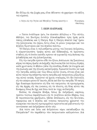 76
δὲν ἕλθῃς εἰς τὰς ψυχάς μας, εἶναι ἀδύνατον νὰ χαροῦμεν τὰ κάλλη
τοῦ οὐρανοῦ.
« Λόγοι εἰς τὴν Ἁγίαν καὶ Μεγάλην Τεσσαρ ακοστὴν »	 Νικηφόρος
Θεοτόκης
7. ΠΕΡΙ ΠΑΤΡΙΔΟΣ
« Ταῦτα ἐντέλλομαι ὑμῖν, ἵνα ἀγαπᾶτε ἀλλήλους ». Τὴν αὐτήν,
ἀδελφοί, τοῦ Σωτῆρος ἐντολὴν ἐπαναλαμβάνει πρὸς ἡμᾶς μετὰ
πάσης εὐλαβείας καὶ ἡ Πατρίς. Καὶ ἡ Πατρὶς ἀπαὶτεῖ παρ’ ἡμῶν
τῆς φιλογενείας τὸν φόρον, ὅστις εἶναι τὸ μόνον γνώρισμα καὶ τοῦ
ἀγαθοῦ Χριστιανοῦ καὶ τοῦ ἀγαθοῦ πολίτου.
῾Η Πατρὶς εἶναι ἡ πολυσέβαστος μήτηρ τοῦ λογικοῦ ἀνθρώπου,
ἡ εὐεργετικωτάτη τροφὸς αὐτοῦ καὶ διδάσκαλος, τὸ ἱερώτατου
στάδιον, εἰς τὸ ὁποῖον κατέβη πρῶτον νὰ γυμνασθῇ τοὺς ἀγῶνας τῆς
φιλαδελφίας καὶ τῆς φιλανθρωπίας.
Εἰς τὴν πατρίδα πρῶτον εἶδε τὸν ἥλιον, ἀνέπυευσε τὰς ζωογόνους
αὔρας τοῦ ἀέρος, ἔμαθε νὰ ἐκφράζῃ τὰς ἐννοίας διὰ τοῦ λόγου, ἐτράφη
καθὸ χριστιανὸς τὸ ἄδολον γάλα τῆς εὐσεβίας, ἔλαβε τὰ στοιχεῖα καὶ
τῆς φυσικῆς καὶ τῆς ἠθικῆς καταστροφῆς. Χρεωστεῖ λοιπὸν νὰ τιμᾷ
τὴν πατρίδα, καθὼς καὶ τοὺς ἰδίους αὐτοῦ γονεῖς, οἵτινες εἶναι καὶ
αὐτοὶ τέκνα τῆς σεβαστῆς ταύτη πατρίδος καὶ πατρογόνου ρίζης ὅλης
τῇς αὑτοῦ γενεᾶς. Χρεωστεῖ νὰ φρονῇ σταθερῶς, ὅτι δὲν ἐγεννήθη
εἰς τὸν κόσμον μόνον δι’ ἑαυτόν, ἀλλὰ καὶ διὰ τὴν πατρίδα. ῾Η πατρὶς
ἔχει δικαίωμα ἁγιώτατον εἰς ὅλα τοῦ πατριώτου τὰ προτερήματα,
εἰς τὰς ἀρχάς, εἰς τὰς γνώσεις, εἰς τὰ πλούτη, εἰς ὅλας αὐτοῦ τὰς
δυνάμεις, ὅπως ἂν ἔχῃ καὶ ὅπου ποτὲ ὰν τύχῃ νὰ διατρίβῃ.
Καθὼς τὰ εὔκαρπα δένδρα, ὅσους ἂν ἐκθρέψωσι καρπούς,
πρῶτον τούτους παραθέτουσιν εἰς τὸ γενέθλιον αὐτῶν ἔδαφος, τοὺς
δὲ περισσεύοντας χαρίζουσιν, ἡδεῖαν ἀπόλαυσιν, εἰς τὴν ξενιτείαν,
παρομοίως καὶ ὁ ἀγαθὸς καὶ γνήσιος πατριώτης χρεωστεῖ τὴν
εὐκαρπίαν τῶν ἑαυτοῦ προτερημάτων πρώτιστα καὶ μάλιστα εἰς τὴν
γεννήσασαν καὶ ἐκθρέψασαν αὐτὸν γῆν.
Διὰ τοῦτο καὶ θεῖοι καὶ ἀνθρώπινοι νόμοι καταδικάζουν ὡς
Πατραλοίαν* τὸν παραβάτην τῶν πατριωτικῶν καθηκόντων. Διὰ
 