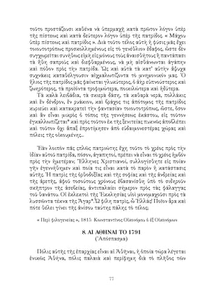 77
τοῦτο προστάζουσι καθένα νὰ ὑπερμαχῇ κατὰ πρῶτον λόγον ὑπὲρ
τῆς πίστεως καὶ κατὰ δεύτερον λόγον ὑπὲρ τῆς πατρίδος. « Μάχου
ὑπὲρ πίστεως καὶ πατρίδος ». Διὰ τοῦτο τέλος αὐτὴ ἡ φύσις μᾶς ἔχει
τοιουτοτρόπως προσκολλημένους εἰς τὸ γενέθλιον ἔδαφος, ὥστε δὲν
συγχωρεῖται συνήθως εἰμὴ εἰς μόνους τοὺς ἀναισθήτους ἢ παντάπασι
τὰ ἤθη σαπροὺς καὶ διεφθαρμένους, νὰ μὴ αἰσθάνωνται ἀγάπην
καὶ πόθον πρὸς τὴν πατρίδα. ῾Ως καὶ αὐτὰ τὰ κατ’ αὐτὴν ἄψυχα
συχνάκις καταθέλγουσιν αἰχμαλωτίζοντα τὸ μνημονικόν μας. ῾Ο
ἥλιος τῆς πατρίδος μᾶς φαίνεται γλυκύτερος, ὁ ἀὴρ εὐπνούστερος καὶ
ζωηρότερος, τὰ προϊόντα τροφιμώτερα, ποικιλώτερα καὶ ἡδύτερα.
Τὰ καλὰ λειβάδια, τὰ σκιερὰ δάση, τὰ καθαρὰ νερά, πολλάκις
καὶ ἓν δένδρον, ἕν ρυάκιον, καὶ βράχος τις ἀπότομος τῆς πατρίδος
κυριεύει καὶ κατακρατεῖ τὴν φαντασίαν τοιουτοτρόπως, ὥστε, ὅσον
καὶ ἂν εἶναι μικρὸς ὁ τόπος τῆς γεννήσεως ἑκάστου, εἰς τοῦτον
ἐγκαλλωπίζεται* καὶ πρὸς τοῦτον ἐκ τῆς ξενιτείας πυκνῶς ἀποβλέπει
καὶ τοῦτον ὄχι ἅπαξ ἐπροτίμησεν ἀπὸ εὐδαιμονεστέρας χώρας καὶ
πόλεις τῆς οἰκουμένης...
᾽Εὰν λοιπὸν πᾶς ςπλῶς πατριώτης ἔχη τοῦτο τὸ χρέος πρὸς τὴν
ἰδίαν αὐτοῦ πατρίδα, πόσον, ἀγαπητοί, πρέπει νὰ εἶναι τὸ χρέος ἡμβόν
πρὸς τὴν ἡμετέραν; ῞Ελληνες Χριστιανοί, συλλογίσθητε εἰς ποίαν
γῆν ἐγεννήθημεν καὶ ποία τις εἶναι κατὰ τὸ παρὸν ἡ κατάστασις
αὐτῆς. ῾Η πατρὶς τῆς ὀρθοδοξἴας καὶ τῆς σοφίας καὶ τῆς ἀνδρείας καὶ
τῆς ἀρετῆς, ἀφοῦ τοσούτους χρόνους ἐβασανίσθη ὑπὸ τὸ σιδηροῦν
σκῆπτρον τῆς ἀσεβείας, ἀντιπαλαίει σήμερον πρὸς τὰς φάλαγγας
τοῦ θανάτου. Οἱ ἐκλεκτοὶ τῆς ᾽Εκκλησίας υἱοὶ μονομαχοῦσι πρὸς τὰ
λυσσῶντα τέκνα τῆς Ἄγαρ*. Ὦ φίλη πατρὶς, ὦ ῾Ελλάς! Ποῖον ἆρα καὶ
πότε θέλει γίνει τῆς ἀνίσου ταύτης πάλης τὸ τέλος;
« Περὶ φιλογενείας », 1815 Κωνσταντῖνος Οἰκονόμου ὁ ἐξ Οἰκονόμων
8. ΑΙ ΑΘΗΝΑΙ ΤΟ 1791
(᾽Απόσπασμα)
Πόλις αὐτῆς τῆς ἐπαρχίας εἶναι αἱ Ἀθῆναι, ἡ ὁποία τώρα λέγεται
ἑνικῶς Ἀθήνα, πόλις παλαιὰ καὶ περίφημη διὰ τὸ πλῆθος τῶν
 