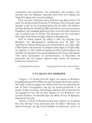 78
στρατηγῶν, τῶν νομοθετῶν, τῶν φιλοσόφων, τῶν ρητόρων, τῶν
ποιητῶν καὶ τῶν διαφόρων τεχνιτῶν, ὁποὺ ποτὲ ῆτον εὔφορη καὶ
τώρα εἶναι ἄφορη ἀπὸ τοιούτους ἄνδρας.
Εἶναι εἰς μίαν τοποθεσία καλή, ἀπολαύει ένα ἀέρα ὑγιεινό. Τὰ
πέριξ της κατάφυτα ἀπὸ ἐλαιῶνας. ῾Η Ἀθήνα, μ’ ὅλον ὁποὺ καὶ τώρα
ἠμπορεῖ τινὰς* νὰ τὴν συγκαταριθμήσῃ εἰς τὴν τάξιν τῶν πόλεων,
καὶ ἔχει δεκαπέντε- δεκαὲξ χιλιάδες κατοίκους, τοὺς περισσοτέρους
Ρωμαίους*, καὶ οἰκοδομὲς ἀρκετές, μ’ ὅλον τοῦτο δὲν εἶναι τίποτες ὡς
πρὸς τὸ μέγεθος καὶ τὸ πλῆθος τῶν κατοίκων καὶ τῶυ στολισμῶν
ὁποὺ εἶχεν, ὅταν ἦταν μιὰ ἀρχὴ ὑπέρτατη δημοκρατική.
Ἀπὸ τὰ πολλὰ παλαιά της κάλλη ὁ ναὸς τῆς Ἀθηνᾶς, ἔργο
ἀξιοθέατο καὶ ἀξιοθαύμαστο, ἐσώζουνταν έως τὰ τέλη τοῦ
παρελθόντος αἰῶνος ὁλόκληρος· μία μπόμπα ὅμως, ποὺ εἶχαν ρίξει
οἱ Βενετζιάνοι καὶ ἔπεσε εἰς τὸ μπαρούτι ὁποὺ εἶχαν οἱ Τοῦρκοι ἐδῶ,
τὸν ἐχάλασε τὸ 1687. Σώζονται ἀκόμη καὶ ἄλλα πολλὰ λείψανα τῆς
παλαιᾶς της λαμπρότητος, καὶ ἐπιγράμματα εἰς λίθους σκαλισμένα.
῞Οσα ὅμως ἠμποροῦσαν νὰ μετατοπισθοῦν, οἱ Εὐρωπαῖοι τὰ
ἐσήκωσαν, καὶ τὴν σήμερον κάμνουν κάθε τρόπον νὰ σηκώσουν
ἐκεῖνα ποὺ σηκώνονται.
« Γεωγραφία Νεωτερικὴ »	 Γρηγόριος Κωνσταντᾶς - Δανιὴλ Φιλιπ-
πίδης
9. ΤΑ ΔΙΚΑΙΑ ΤΟΥ ΑΝΘΡΩΠΟΥ
῎Αρθρον 1. ῾Ο σκοπὸς ὁποὺ ἀπ’ ἀρχῆς τοῦ κόσμου οἱ ἄνθρωποι
ἐσυμμαζώχθησαν ἀπὸ τὰ δάση τὴν πρώτην φορὰν διὰ νὰ κατοικήσουν
ὅλοι μαζί, κτίζοντες χώρας καὶ πόλεις, εἶναι διὰ νὰ συμβοηθῶνται
καὶ νὰ ζῶσιν εὐτυχισμένοι, καὶ ὄχι νὰ συναντιτρώγωνται ἢ νὰ
ρουφᾶ τὸ αἶμα τους ἕνας. Τότε ἔκαμαν βασιλέα, διὰ νὰ ἀγρυπνῆ εἰς
τὰ συμφέροντά των, διὰ νὰ εἶναι βέβαιοι εἰς τὴν ἀπόλαυσιν τῶν
φυσικῶν δικαίων, τὰ ὁποῖα δὲν ἔχει τὴν ἄδεια νὰ τοὺς τὰ ἀφαιρέση
κανένας ἐπὶ τῆς γῆς.
῎Αρθρον 2. Αὐτὰ τὰ Φυσικὰ Δίκαια εἶναι: πρῶτον τὸ νὰ εἴμεθα
ὅλοι ἴσοι καὶ ὄχι ὁ ἕνας κατώτερος ἀπὸ τὸν ἄλλον· 6δεύτερον, νὰ
εἴμεθα ἐλεύθεροι καὶ ὄχι ὁ ἕνας σκλάβος τοῦ ἀλλουνοῦ· τρίτον, νὰ
 