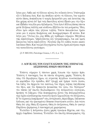 λέγει μοι: Λάβε καὶ τὸ ὀθόνιον αὐτοῦ, ὅτι πιθανόν ἐστιν. Ὑπέστρεψα
οὖν ὁ δείλαιος ἐγώ. Καὶ ὡς ἀπέδυον αὐτὸν τὸ ὀθόνιον, ἵνα γυμνὸν
αὐτὸν ἐάσω, ἀνακάθηται ὁ νεκρὸς ἔμπροσθέν μου καὶ ἐκτείνας τὰς
δύο χεῖρας αὐτοῦ ἐπ’ ἐμὲ τοῖς δακτύλοις αὐτοῦ ἔξεσέν μου τὴν ὄψιν
καὶ ἐξέβαλε τοὺς δύο μου ὀφθαλμούς. Τότε ἐγὼ ὁ ἄθλιος ἐάσας πάντα
μετὰ θλίψεως πολλῆς καὶ κὶνδύνου ἐξῆλθον ἐκ τοῦ μνήματος. ᾽Ιδού,
εἶπον ὑμῖν κἀγὼ πῶς γέγονα τυφλός. Ταῦτα ἀκουσάντων ἡμῶν
νεύει μοι ὁ κύριος Σωφρόνιος καὶ ἀυνεχωρήσαμεν ἐξ αὐτῶν. Καὶ
λέγει μοι: ῎Οντως σοι, κὺρ ἀββᾶ, μὴ πράξωμεν σήμερον. Μεγάλως
γὰρ ὠφελήθημεν. ᾽Ωφεληθέντες οὖν γεγραφήκαμεν, ἴνα καὶ ὑμεῖς
ἀκούοντες ταῦτα ὠφεληθῆτε. ᾽Αληθῶς γὰρ ὅτι οὐδεὶς ποιῶν κακὸν
λανθάνει Θεόν. Καὶ τοῦ μὲν διηγήματος τούτου ἡμεῖς αὐτήκοοι παρὰ
τοῦ πεπονθόντος γεγόναμεν.
(J. P. MIGNE, Patrologa Graeca, τ. 87, 3, κ. 77)
------------------
2. ΛΟΓΟΣ ΕΙΣ ΤΟΝ ΕΥΑΓΓΕΛΙΣΜΟΝ ΤΗΣ ΥΠΕΡΑΓΙΑΣ
ΔΕΣΠΟΙΝΗΣ ΗΜΩΝ ΘΕΟΤΟΚΟΥ
᾽Επέστη σήμερον ἡ πάντων χαρά, λύουσα τὴν πρῴην ἀράν.
᾽Επέστη ὁ πανταχοῦ, ἵνα τὰ πάντα πληρώσῃ χαρᾶς. ῎Επέστη δὲ
πῶς; Οὐ δορυφόρους ἔχων, οὐ στρατιὰς ἀγγέλων συνεπαγόμενος,
οὐ κομπάζων τὴν πρόοδον, ἀλλ’ ἡσυχῇ καὶ ἠρέμα· τοῦτο ποιῶν,
ἵνα λάθῃ τὸν ἄρχοντα τοῦ σκότους, ἵνα τέχνῃ σοφίας παγιδεύσας
τὸν ὄφιν, καὶ τὸν δράκοντα φενακίσας τὸν νοῦν, τὸν Ἀσσύριον*
τὸν πᾶσαν ὑφ’ ἑαυτὸν δουλωσάμενον τὴν ἀνθρωπίνην εὐγένειαν,
ἁρπάσῃ τὸ λάφυρον. Οὐκ ἀνασχομένης αὐτοῦ τῆς ἀπειρομεγέθους
περὶ ἡμῶν εὐσπλαγχνίας τοσοῦτον ἔργον ζημιωθῆναι τὸν ἄνθρωπον,
δι’ ὅν οὐρανοὺς ἐκαμάρωσε* γῆν, ἐστερέωσεν, ἀέρα ἐξέχεε, θάλασσαν
ἥπλωσε, καὶ τὴν φαινομένην ἅπασαν ἐτεκτήνατο κτίσιν. Διὰ τοῦτο
Θεὸς ἐπὶ γῆς, Θεὸς ἐξ οὐρανοῦ, Θεὸς ἐν ἀνθρώποις, Θεὸς ἐν γαστρὶ
Παρθένου φερόμενος, ὁ πανταχοῦ μὴ χωρούμενος.
᾽Ευτεῦθεν ἡ ἀνθρώπου φύσις χαρᾶς προοίμια δέχεται, καὶ τὴν,
ἀρχὴν λαμβάνει θεώσεως. ᾽Εντεῦθεν τὸν ἑαυτῆς ἀποκειραμένη τῆς
 