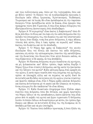 καὶ τοὺς συλλογισμούς μας, τόσον μὲ τὴν τυπογραφίαν, ὅσον καὶ
μὲ ἄλλον τρόπον· τὸ δίκαιον τοῦ νὰ συναθροιζώμεθα εἰρηνικῶς ἡ
ἐλευθερία κάθε εἴδους θρησκείας, Χρὶστιανισμοῦ, ᾽Ιουδαϊσμοῦ,
Τουρκισμοῦ καὶ τὰ λοιπά, δὲν εἶναι ἐμποδισμένα εἰς τὴν παροῦσαν
διοίκησιν. Ὅταν ἐμποδίζωνται αὐτὰ τὰ δίκαια, εἶναι φανερὸν πὼς
προέρχεται τοῦτο ἀπὸ Τυραννίαν, ἢ πὼς εἶναι ἀκόμη ἐνθύμησις τοῦ
ἐξοστρακισθέντος Δεσποτισμοῦ, ὁποὺ ἀπεδιώξαμεν.
Ἄρθρον 8. ῾Η σιγουρότης* εἶναι ἐκείνη ἡ διαφέντευσις* ὁποὺ δί-
δεται ἀπὸ ὅλον τὸ ἔθνος καὶ τὸν λαὸν εἰς τὸν κάθε ἄνθρωπον διὰ τὴν
φύλαξιν τοῦ ὑποκειμένου του, τῶν δικαίων του καὶ τῶν ὑποστατικῶν
του· ἤγουν, ὅταν βλάψη τινὰς ἕνα μόνον ἄνθρωπον, ἢ πάρη ἀδίκως
τίποτες ἀπὸ αὐτόν, ὅλος ὁ λαὸς πρέπει νὰ σηκωθῆ κατ’ ἐπάνω
ἐκείνου τοῦ δυνάστου καὶ νὰ τὸν ἀποδιώξη.
Ἄρθρον 9. ῾Ο Νόμος ἔχει χρέος νὰ διαφευτεύη* τὴν κοινὴν
ἐλευθερίαν ὅλου τοῦ ἔθνους καὶ ἐκείνην τοῦ κάθε ἀνθρώπου,
κατοίκου εἰς αὐτὴν τὴν αὐτοκρατορίαν, ἐναντίον τῆς καταθλίψεως
καὶ τῆς δυναστείας τῶν διοικητῶν· ὅταν αὐτοὶ διοὶκοῦν καλῶς, νὰ
τοὺς διαφεντεύη· εἰ δὲ κακῶς, νὰ τοὺς ἀποβάλλη.
Ἄρθρον 10. Κανένας ἄνθρωπος νὰ μὴν ἐγκαλῆται εἰς κριτήριον,
νὰ μὴ φυλακώνεται κατ’ ἄλλον τρόπον, παρὰ καθὼς διορίζει ὁ
Νόμος· ἤγουν ὅταν πταίση ὁ ἄνθρωπος, καὶ ὄχι κατὰ τὴν φαντασίαν
καὶ τὴν θέλησιν τοῦ κριτοῦ*. Κάθε κάτοικος ὅμως, ὅταν κραχθῆ εἰς
τὴν κρίσιν, ἤ κατὰ νόμον πιασθῆ ἀπὸ τοὺς ὑπηρέτας τοῦ κριτηρίου,
πρέπει νὰ ὑποταχθῆ εὐθὺς καὶ νὰ πηγαίνη νὰ κριθῆ· διατὶ ἂν
ἀντισταθῆ καὶ δὲν βέλει νὰ πηγαίνη εἰς τὴν κρίσιν, γίνεται πταίστης·
καὶ ἀρκετὸν σφάλμα εἶναι, ὅταν ὁ Νόμος κράζη κανέναν ἄνθρωπον
καὶ ἐκεῖνος ἀντιστέκεται μὲ τὸ κακὸν καὶ δὲν ὑπακούη νὰ πηγαίνη,
ὄντας σίγουρος ὅτι δὲν παιδεύεται* ἂν εἶναι ἀθῶος.
Ἄρθρον 11. Κάθε δυναστικὸν ἐπιχείρημα ὁποὺ ἤθελαν κάμει
ἐναντίον ἑνὸς ἀνθρώπου ὁποὺ δὲν ἔπταισε, καὶ χωρὶς προσταγὴν
τοῦ Νόμου θέλουν νὰ τὸυ καταδικάσουν, ἐκεῖνο φαίνεται πὼς εἶναι
μόνον ἀπὸ τὸ κεφάλι τοῦ κριτοῦ καὶ ἔργον τυραννικόν. Ὁ ἄνθρωπος
λοιπὸν τὸ ὁποῖον θέλουν νὰ δυναστεύσουν μὲ αὐτὸν, τὸν τρόπον, ἔχει
δίκαιον καὶ ἄδειαν νὰ ἀντισταθῆ ἐξ ὅλης του τῆς δυνάμεως νὰ τὸ
ἀποβάλη μὲ βίαν καὶ νὰ μὴν ὑποταχθῆ.
Ἄρθρον 12. ᾽Εκεῖνοι ὁποὺ ἐκδίδουν προσταγάς, ἢ ὁποὺ ἤθελε τὲς
 