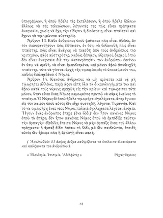 81
ὑπογράψουν, ἢ ὁποὺ ἤθελε τὲς ἐκτελέσουν, ἢ ὁποὺ ἤθελε βάλουν
ἄλλους νὰ τὲς τελειώσουν, λέγοντές τες πὼς εἶναι πράγματα
ἀναγκαῖα, χωρὶς νὰ ἔχη τὴν εἴδησιν ἡ διοίκησις, εἶναι πταῖσταὶ καὶ
ἔχουν νὰ τιμωρῶνται αὐστηρῶς.
Ἄρθρον 13. Κάθε ἄνθρωπος ὁποὺ φαίνεται πὼς εἶναι ἀθῶος, ἄν
τὸν συκοφαντήσουν πὼς ἔπταισεν, ἐν ὅσῳ νὰ βεβαιωθῆ πὼς εἶναι
πταίστης, πὼς εἶναι ἀνάγκη νὰ πιασθῆ ἀπὸ τοὺς ἀνθρώπους τοῦ
κριτηρίου, κάθε αὐστηρότης, καθὼς δέσιμον, ὑβρισμοί, δαρμοί, ὁποὺ
δὲν εἶναι ἀναγκαῖα διὰ τὴν κατακράτησιν τοῦ ἀνθρώπου ἐκείνου
ἐν ὁσῳ νὰ κριθῆ, νὰ εἶναι ἐμποδισμένα, καὶ μόνον ἀφοῦ ἀποδειχθῆ
πταίστης, τότε νὰ γίνεται ἀρχὴ τῆς τιμωρίας εἰς τὸ ὑποκείμενόν του,
καθὼς διαλαμβάνει ὁ Νόμος.
Ἄρθρον 14. Κανένας ἄνθρωπος νὰ μὴ κρίνεται καὶ νᾲ μὴ
τ`μωρῆται ἀλλέως, παρὰ ἀφοῦ εἰπῆ ὅλα τὰ δικαιολογήματά του καὶ
ἀφοῦ κατὰ τοὺς νόμους κραχθῆ εἰς τὴν κρίσιν· καὶ τιμωρεῖται τότε
μόνον, ὅταν εἶναι ἕνας Νόμος καμωμένος προτοῦ νὰ κάμη ἐκεῖνος τὸ
πταῖσμα. ῾Ο Νόμος δὲ ὁποὺ ἤθελε τιμωρήσει ἐγκλήματα, ἅπερ ἔγιναν
εἰς τὸν καιρὸν ὁποὺ αὐτὸς δὲν εἶχε συστηθῆ, λέγεται Τυραννία. Καὶ
τὸ νὰ τιμωρήση ἕνας νέος Νόμος παλαιὰ ἐγκλήματα λέγεται ἀνομία.
῎Ηγουν ἕνας ἄνθρωπος ἐπῆρε (ἕνα βόδι)· δὲν ἦτον κανένας Νόμος
ὁποὺ τὸ ἐπῆρε, δὲν ἦτον κανένας Νόμος ὁποὺ νὰ ἐμπόδιζε ταύτην
τὴν ἁρπαγήν· ἑξεδόθη ἔπειτα Νόμος νὰ μὴν ἁρπάζη ἕνας τοῦ ἄλλου
πράγματα· ὁ ἅρπαξ δίδει ὀπίσω τὸ βόδι, μὰ δὲν παιδεύεται, ἐπειδὴ
αὐτὸς δὲν ἦξευρε πὼς ἡ ἁρπαγὴ εἶναι κακή.
( ᾽Ακολουθοῦν 21 ἀκόμη ἄρθρα καθορίζοντα τὰ ὑπόλοιπα δικαιώματα
καὶ καθήκοντα τοῦ ἀνθρώπου ).
« ᾽Ελευθερία, ᾽Ισοτιμία, ᾽Αδελφότης »	 Ρήγας Φεραῖος
 