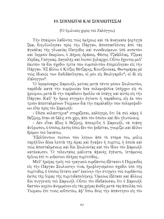 82
10. ΣΟΥΛΙΩΤΑΙ ΚΑΙ ΣΟΥΛΙΩΤΙΣΣΑΙ
(Ὁ θρυλικὸς χορὸς τοῦ Ζαλόγγου)
Τὴν ἐπαύριον λαβόντες τοὺς ὁμήρους καὶ τὰ ἀναγκαῖα φορτηγὰ
ζῷα, διηυθύνθησαν πρὸς τὴυ Πάργαν, ἀποσπασθέντες ἀπὸ τὰς
ἀγκάλας τῆς γλυκείας Πατρίδος καὶ συνοδευόμευοι ὑπὸ κοπετῶν
καὶ θερμῶν δακρύων, ὁ Δῆμος Δρᾶκος, Φῶτος Τζαβέλλας, Τζίμας
Ζέρβας, Γκόγκας, Δαγκλῆς καὶ λοιποὶ φύλαρχοι. Οὗτοι ἔχοντες μεθ’
ἑαυτῶν τὰ δύο σχεδὸν τρίτα τῶν συμπολιτῶν ἐπορεύθησαν εἰς τὴν
Πάργαν. ᾽Εξ ἄλλου ὁ Κίτζος Βότζαρης, Κουτζονίκας, Φωτομάρας μὲ
τοὺς ἰδικούς των διεβιβάσθησαν, οἱ μὲν εἰς Βουλγαρέλι*, οἱ δὲ εἰς
Ζάλογγον*.
῾Ο ἱερομόναχος Σαμουήλ, μείνας μετὰ πέντε μόνον Σουλιωτῶν,
παρέδιδε κατὰ τὴν συμφωνίαν ὅσα πολεμοφό6ια ὑπῆρχον εἰς τὸ
φρούριον, μετὰ δὲ τὴν παράδοσιν ἔμελλε νὰ ὑπάγῃ καὶ αὐτὸς εἰς τὴν
Πάργαν. Καθ’ ἣν ὅμως στιγμὴν ἐγίνετο ἡ παράδοσις, εἰς ἐκ τῶν
τριῶν ἀπεσταλμένων Τούρκων διὰ τὴν παραλαβὴν τῶν πολεμοφοδί-
ων εἶπε πρὸς τὸν Σαμουήλ:
- Πόσα κολαστήρια* στοχάζεσαι, καλόγερε, ὅτι θὰ σοῦ κάμῃ ὁ
Βεζίρης, ὅταν σὲ βάλῃ στὸ χέρι, ἀπὸ τὸν ὁποῖον καὶ δὲν γλυτώνεις;
- Δὲν εἶναι ἄξιος ὁ Βεζίρης, ἀπεκρίθη ὁ Σαμουήλ, νὰ πιάσῃ
ἄνθρωπον, ὁ ὁποῖος, ἐκτὸς ὁποὺ δὲν τὸν φοβεῖται, γνωρίζει καὶ ἄλλον
δρόμον τοῦ θανάτου.
῎Εξελθόντων τούτων τῶν λόγων ἀπὸ τὸ στόμα του, μόλις
παρῆλθον δέκα λεπτὰ τῆς ὥρας καὶ ἤναψεν ἡ πυρῖτις, ἡ ὁποία καὶ
τοὺς ἀπεσταλμένους καὶ δύο Σουλιώτας καὶ τὸν ἴδιον τὸν Σαμουὴλ
κατέκαυσεν. ῾Ο τελευταῖος μάλιστα ἀφανὴς ἐγένετο, ἱστάμενος
ὄρθιος ἐπί τι κιβώτιον πλῆρες πυρίτι6δος...
Μεθ’ ἡμέρας τρεῖς τοῦ τραγικοῦ συμβάντος ἐξέτασεν ὁ Περραιβὸς
εἰς τὴν Πάργαν Σουλιώτην τινά, ἡμιφλογισμένον σχεδὸν ὑπὸ τῆς
πυρίτιδος, ὁ ὁποῖος ἵστατο κατ’ ἐκείνην τὴν στιγμὴν τοῦ συμβάντος
ἐκτὸς τῆς θύρας τῆς πυριτιδαποθήκης. ῾Ομοίως ἐξέτασε καὶ ἄλλους
δύο συγγενεῖς τοῦ Σαμουήλ. Οὗτοι τὸν ἐβεβαίωσαν, ὅτι ὁ Σαμουὴλ
βαστῶν κηρίον ἀνημμένον εἰς τὰς χεῖρας ἀνέβη μετὰ τὰς ἀπειλὰς τοῦ
Τούρκου ἐπί τινος κιβτοτίου, ἀφ’ ὅπου δοὺς τὴν ἀπάντησιν εἰς τὸν
 