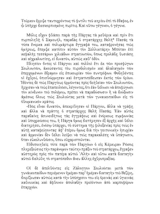 Τοῦρκον ἔρριψε ταυτοχρόντως τὸ φυτίλι τοῦ κηρίου ἐπὶ τὸ ἔδαφος, ἐν
ᾧ ὑπῆρχε διεσκορπισμένη πυρῖτις. Καὶ οὕτω γέγονεν, ὁ γέγονε.
Μόλις εἶχον φθάσει παρὰ τῆς Πάργας τὰ μεθόρια καὶ πρὶν ἔτι
πυρποληθῇ ὁ Σαμουήλ, παραβὰς ὁ στρατάρχης Βελῆ* Πασᾶς τὰ
τόσα ἔνορκα καὶ πολυμάρτυρα ἔγγραφά του, καταφρονήσας τοὺς
ὁμήρους, ἔπεμψε κατόπιν αὐτῶν τὸν Σελλικτάρην Μπόταν ἐπὶ
κεφαλῆς τεσσάρων χιλιάδων στρατιωτῶν, ὅπως προλάβῃ θυσιάσῃ
καὶ αἰχμαλωτίσῃ, εἰ δυνατόν, αὐτοὺς καθ’ ὁδόν.
Πλησίον ὄντες οἱ Πάργιοι καὶ πολλοὶ ἔτι ἐκ τῶν προσφύγων
Σουλιωτῶν, ἀκούσαντες τὸυ πυροβολισμὸν καὶ ἀλαλαγμὸν τῶν
ἐπερχομένων ἔδραμον εἰς ἐπικουρίαν τῶν συντρόφων. Φοβηθέντες
οἱ ἐχθροί, ὀπισθώρμησαν καὶ ἐστρατοπέδευσαν ἐκτὸς τῶν ὁρίων.
Ἰδόντες δὲ τοὺς Παργίους ὁρμῶντας πρὸς βοήθεὶαν τῶν Σουλιωτῶν,
ἤρχισαν νὰ τοὺς ἐπαπειλῶσι, λέγοντες, ὅτι ἐὰν θέλωσι νὰ ἀποφύγωσι
τὸν κίνδυνον τοῦ πολέμου, πρέπει νὰ παραδώσωσιν ἢ νὰ διώξωσιν
ἀμέσως ὅλους τοὺς Σουλιώτας μετὰ τῶν γυναικοπαίδων εἰς τὸ
ὀθωμανικὸν κράτος.
-Πῶς εἶναι δυνατόν, ἀπεκρίθησαν οἱ Πάργιοι, ἄλλα νὰ γράφῃ
καὶ ἄλλα νὰ πράττῃ ὁ στρατάρχης Βελῆ Πασᾶς; ᾽Εὰν αὐτὸς
παραβαίνῃ ἀσυνειδήτως τὰς ἐγγράφους καὶ ἐνόρκους συμφωνίας
καὶ ὑποχρεώσεις του, ἡ Πάργα ὅμως διετήρησεν ἐξ ἀρχῆς καὶ θέλει
διατηρήσει, ἐνόσῳ ὑπάρχει, τὸ σύστημα τῆς φιλοξενίας πρὸς τοὺς ἐν
αὐτῇ καταφεύγοντας· ἀφ’ ἑτέρου ὅμως διὰ τὴν γειτονικὴν ἡσυχίαν
καὶ ἁρμονίαν δὲν θέλει λείψει νὰ τοὺς παρακαλέσῃ νὰ ὑπάγωσιν,
ὅταν εὐκολυνθῶσιν, ὅπου εὐχαριστοῦνται.
Εἰδοποιηθεὶς τότε παρὰ τῶν Παργίων ὁ εἰς Κέρκυραν Ρῶσος
πληρεξούσιος τὴν παράνομον ταύτην πρᾶξιν τοῦ στρατάρχου, ἔγραψεν
αὐστηρῶς πρὸς τὸν πατέρα αὐτοῦ ᾽Αλῆν καὶ οὕτω κατὰ διαταγὴν
αὐτοῦ διελύθη τὸ στρατόπεδον ἄνευ ἄλλης ἐχθροπραξίας.
Οἱ δὲ ἀπελθόντες εἰς Ζάλογγον Σουλιῶται μετὰ τῶν
γυνάικοπαίδων περιέμενον ἡμέραν παρ’ ἡμέραν διαταγὴν τοῦ Βεζίρη,
διορίζουσαν αὐτοὺς κατὰ τὴν ὑπόσχεσιν του εἰς ὀρεινὰς καὶ ὑγιεινὰς
καθιοικίας καὶ ἄφθονον ἀπολαβὴν προϊόντων ἀπὸ καρποφόρων
ἐπαρχιῶν.
 