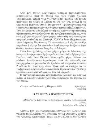84
Ἀλλ’ ἀντὶ τούτων μεθ’ ἡμέρας τέσσαρας παρουσιάσθησαν
ἀ-προσδοκήτως πρὸς τὰ πλάγιά των τρεῖς σχεδὸν χιλιάδες
Τουρκαλβανοί, οἵτινες τοὺς γνωστοποίησαν ἀμέσως, ὅτι ἔχουσι
προσταγὴν τοῦ βεζίρη νὰ λάβωσι τὰ ὅλα των ὅλα, αὐτοὺς δὲ νὰ
φέρωσιν εἰς ᾽Ιωάννινα, ὅπου θ’ ἀποφασίσῃ ἡ ῞Υψηλότης του περὶ τῆς
διαμονῆ των καὶ περὶ τῆς ἀνταμοιβῆς τῶν πιστῶν ἐκδουλεύσεών των.
Τότε ἠνεῴχθησαν οἱ ὀφθαλμοὶ τῶν εἰς τοῦ τυράννου τὰς ὑποσχέσεις
ἀφωσιωμένων, τότε ᾐσθάνθησαν τὰς συνήθεις ἀνταμοιβάς του, τότε
ἐνεθυμήθησαν τὰς πρὸ ὀλίγων ἡμερῶν τελευταίας πατριωτικὰς καὶ
πατρικὰ*, συμβουλὰς τοῦ Σαμουήλ. Ἀλλ’ ὅλα ἦσαν ἤδη μάταια καὶ
πᾶσα ἐπίγνωσις ἀθεράπευτος. Τὸ πᾶν συνίστατο ἤ εἰς τὴν τυφλὴν
παράδοσιν ἢ εἰς τὴν διὰ τῶν ὅπλων ἀπηλπισμένην ἀπόφασιν. Συμ-
βουλίου λοιπὸν γενομένου, ἐνεκρίθη τὸ δεύτερον.
῞Οθεν ἀπὸ τῆς ἐνάτης πρὸ μεσημβρίας μέχρι τῆς ἑνδεκάτης τῆς
ὑστεραίας ἐσυγκροτοῦντο ἀμφοτέρωθεν πεισματώδεις ἐχθροπραξίαι.
Γυναῖκες τινές, ὡσεὶ ἑξήκοντα, ὅλαι σχεδὸν χῆραι, ἰδοῦσαι τὸν
κίνδυνον ἀναπόφευκτον ἐπροτίμησαν παρὰ τὴν πολυπαθῆ καὶ
κατῃσχυμένην αἰχμαλωσίαν τὸν ἡρωϊκὸν καὶ στιγμιαῖον θάνατον.
Ἀναβᾶσαι ἐπί τινος κρημνώδους ὕψους πρῶτον κατέρριπτον τὰ
τρυφερὰ καὶ φίλτατα αὐτῶν τέκνα, ἔπειτα δὲ μία κατόπιν τῆς ἄλλης
ἐρρίπτοντο καὶ αὐταὶ αὐθορμήτως ἀπὸ τοῦ κρημνοῦ.
῾Η τραγικὴ καὶ φρικώδης αὕτη πρᾶξις τῶν γυναικῶν ἠρέθισε τοὺς
ἄνδρας νὰ διακινδυνεύσωσι τὴυννύκτα, διασχίζοντες τὸν στρατὸν διὰ
τῶν ὅπλων.
« ῾Ιστορία τοῦ Σουλίου καὶ τῆς Πάργας », 1815	 Χριστόφορος
Περραιβὸς
11. ΣΑΛΠΙΣΜΑ ΠΟΛΕΜΙΣΤΗΡΤΟΝ
«Μείζον’ ὅστις ἀντὶ τῆς αὐτοῦ πάτρας φίλον νομίζει, τοῦτον οὐδαμοῦ
λέγω».
Σοφοκλέους « Ἀντιγόνη »
Ἀδελφοί, φίλοι καὶ συμπατριῶται, ἀπόγονοι τῶν ῾Ελλήνων καὶ
γενναῖοι τῆς ἐλευθερίας τοῦ ἑλληνικοῦ γένους ὑπέρμαχοι, οἱ κατὰ
τὴν Αἴγυπτον εὑρισκόμενοι Γραικοὶ καὶ ὅσοι ἄλλοι εἰς τὴν ῾Ελλάδα
 