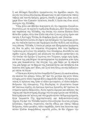 85
ἤ καὶ ἀλλαχοῦ διατρίβετε προσμένοντες τὸν ἁρμόδιον καιρὸν τῆς
κοινῆς τοῦ γένους ἐλευθερίας, ἀξιωματικοί τε καὶ στρατιῶται πάσης
τάξεως καὶ παντὸς βαθμοῦ, χαίρετε, ἐπειδὴ ἡ χαρά σας εἶναι κοινὴ
χαρά ὅλων τῶν Γραικῶν· ὑγιαίνετε, ἐπειδὴ ἡ ὑγεία σας εἶναι κοινὴ
σωτηρία τῆς, Ελλάδος.
῞Οσα, φίλοι καὶ ἀδελφοί ἀναγώσετε εἰς τὴν παροῦσαν ἐγκύκλιον
ἐπιστολήν, μὴ τὰ νομίσετε συμβουλὰς ἰδικάς μου, ἀλλ’ ἐλεεινολογίας
καὶ παράπονα τῆς ῾Ελλάδος, τῆς ὁποίας τὴν εἰκόνα βλέπετε διότι
ἄλλα δὲν γράφω, πλὴν ὅσα ἤθελε σᾶς εἴπει ἡ κοινή μήτηρ ἡμῶν καὶ
πατρίς, ἡ δυστυχὴς ῾Ελλάς, ἂν ἐλάμβανε φωνὴν καὶ γλῶσσαν.
Φαντασθῆτε λοὶπόν, ὅτι ἔχετε πρὸ ὀφθαλμῶν τὴν ἡμετέραν μητέ-
ρα, τὴν παλαιὰν ἐκείνην καὶ περίφημον εἰς ὅλα τὰ ἔθνη καὶ εἰς ὅλους
τοὺς αἰῶνας ῞Ελλάδα, ἡ ὁποία μὲ μαῦρα καὶ ἐξεσχισμένα φορέματα,
εἰς ὅλα τὰ μέλη τοῦ σώματος πληγωμένη ἀπὸ τοὺς βαρβάρους
τυράννους, μὲ λυτοὺς τῆς κεφαλῆς τοὺς πλοκάμους, ἀνυπόδητος καὶ
σχεδὸν γυμνή, ὀδυρομένη καὶ κλαίουσα τὴν ἀθλίαν κατάστασιν εἰς
τὴν ὁποίαν τὴν ἔρριψεν ἡ θηριότης τῶν Τούρκων, τρέχει πρὸς ἡμᾶς,
τὰ τέκνα της, μᾶς δείχνει τὰ κατεσχισμένα της φορέματα, μίαν πρὸς
μιαν μᾶς ἀνακαλύπτει τὰς πληγάς της, μᾶς βάφει μὲ τὰ αἵματά
της, μᾶς βρέχει μὲ τὰ δάκρυά της, ἐναγκαλίζεται καὶ ἀσπάζεται ἕνα
ἕκαστον ἀπὸ ἡμᾶς κατ’ ἰδίαν, καὶ ζητεῖ ἀπὸ ὅλους κοινῶς ἐκδίκησιν
μὲ ταῦτα τὰ λόγια:
« Τέκνα μου ἀγαπητά, ὅσοι ὀνομάζεσθε Γραικοί, εἰς κανένα αίῶνα,
εἰς κανένα τοῦ κόσμου τόπον, ἀπ’ ἐμὲ τὴν μητέρα σας μήτε πλέον
εὐτυχής, μήτε πλέον λαμπρὰ ἄλλη καμμία δὲν ἐφάνη. Τὰ πρῶτα μου
τέκνα, οἱ πρόγονοί σας, ἦσαν οἱ πλέον φωτισμένοι, οἱ πλέον ἀνδρεῖοι
ἄνθρωποι τῆς οἰκουμένης. Τῆς ἐλευθερίας τὸ γλυκύτατον ὄνομα
ἀπ’ ἐκείνους εὑρέθη, εἰς ἐκείνους πρώτους ἠκούσθη, ἀπ’ ἐκείνων τὰ
στόματα πρῶτοι ἐξεφωνήθη. Αὐτοὶ πρῶτοι εὕρηκαν καὶ αὔξησαν τὰς
τέχνας καὶ τὰς ἐπιστήμας, ὡς μέχρι τοῦ νῦν μαρτυροῦσι καὶ τὰ βιβλία,
ὅσα ἐγράφησαν ἀπ’ αὐτούς, καὶ τῶν χειρῶν αὐτῶν τὰ δημιουργήματα,
ἔργα θαυμαστὰ Γῆς ἀρχιτεκτονικῆς καὶ ἀνδριαντοποιητικῆς
τέχνης. Εἰς ἐμὲ τὴν ῾Ελλάδα πρώτην ἐγευνήθησαν ποιηταί, ρήτορες,
φιλόσοφοι, τεχνῖται, στρατηγοί, παντὸς εἴδους καὶ πάσης τάξεως
ἄνθρωποι, τόσον μεγάλοι, τόσον παράδοξοι, ὥστε ὅσα λέγονται περὶ
αὐτῶν ἤθελαν ἀναμφιβόλως νομισθῆ μῦθοι, ἂν δὲν εἴχομεν τὴν
 