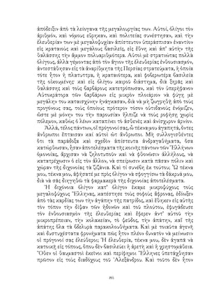 86
ἀπόδειξιν ἀπὸ τὰ λείογανα τῆς μεγαλουργίας των. Αὐτοί, ὀλίγοι τὸν
ἀριθμόν, καὶ νόμους εὕρηκαν, καὶ πολιτείας συνέστησαν, καὶ τὴν
ἐλευθερίαν των μὲ μεγαλοψυχίαν ἀπίστευτον ὑπεράσπισαν ἐναντίον
εἰς κραταιοὺς καὶ μεγάλους βασιλεῖς, εἰς ἔθνη καὶ ἀπ’ αὐτὴν τῆς
θαλάσσης τὴν ἄμμον πολυαριθμότερα. Αὐτοὶ μὲ στρατιώτας πολλὰ
ὁλίγους, ἀλλὰ γέμοντας ἀπὸ τὸν ἅγιον τῆς ἐλευθερίας ἐνθουσιασμόν,
ἀντεστάθησαν εἰς τὰ ἀναρίθμητα τῆς Περσίας στρατεύματα, ἡ ὁποία
τότε ἦτον ἡ πλατυττρα, ἡ κραταιότερα, καὶ φοβερωτέρα βασιλεία
τῆς οἰκουμένης· καὶ εἰς ὀλίγου καιροῦ διάστημα, διὰ ξηρᾶς καὶ
θαλάσσης καὶ τοὺς βαρβάρους κατετρόπωσαν, καὶ τὸν ὑπερήφανον
Αὐτοκράτορα τῶν βαρβάρων εἰς μικρὸν πλοιάριον νὰ φύγῃ μὲ
μεγάλην του καταισχύνην ἠνάγκασαν, διὰ νὰ μὴ ζωγρηθῇ ἀπὸ τοὺς
προγόνους σας, τοὺς ὁποίους πρότερον τόσον οὐτιδανοὺς ἐνόμιζεν,
ὥστε μὲ μόνην του τὴν παρουσίαν ἤλπιζε νὰ τοὺς ροφήσῃ χωρὶς
πόλεμον, καθὼς ὁ λέων καταπίνει τὸ ἀσθενὲς καὶ ἀνίσχυρον ἀρνίον.
Ἀλλά, τέλος πάντων, οἵ πρόγονοί σας, ὦ τέκνα μου ἀγαπητά, ὄντες
ἄνθρωποι ἔπταισαν καί αὐτοὶ ὡτ ἄνθρωποι. Μὴ συλλογισθέντες
ὅτι τὰ παράδοξα καὶ σχεδὸν ἀπίστευτα ἀνδραγαθήματα, ὅσα
κατώρθωσαν, ἦσαν ἀποτελέσματα τῆς κοινῆς πάντων τῶν ῞Ελλήνων
ὁμονοίας, ἄρχισαν νὰ ζηλοτυποῦν καὶ νὰ φθονῶσιν ἀλλήλους, νὰ
κατατρέχωσιν ὁ εἰς τὸν ἄλλον, νὰ σπείρωσιν κατὰ πᾶσαν πόλιν καὶ
χώραν τῆς διχονοίας τὰ ζιζάνια. Καὶ τί συνέβη ἐκ τούτου; ῏Ω τέκνα
μου, τέκνα μου, ἀφήσατέ με πρὸς ὀλίγον νὰ σφογγίσω τὰ δάκρυά μου,
διὰ νὰ σᾶς διηγηθῶ τὰ φαρμακερὰ τῆς διχονοίας ἀποτελέσματα.
῾Η διχόνοια ὀλίγον κατ’ ὀλίγον ἑκαμε μικροψύχους τοὺς
μεγαλοψύχους ῞Ελληνας, κατέστησε τοὺς σοφοὺς ἄφρονας, ἐδίωξεν
ἀπὸ τὰς καρδίας των τὴν ἀγάπην τῆς πατρίδος, καὶ ἔθηκεν εἰς αὐτῆς
τὸν τόπον τὴν δίψαν τῶν ἡδονῶν καὶ τοῦ πλούτου, ἐφυγάδευσε
τὸν ἐνθουσιασμὸν τῆς ἐλευθερίας καὶ ἔφερεν ἀντ’ αὐτοῦ τὴν
μικροπρέπειαν, τὴν κολακείαν, τὸ ψεῦδος, τὴν ἀπάτην, καἴ τῆς
ἀπάτης ὅλα τὰ βδελυρὰ παρακολουθήματα. Καὶ μὲ τοιαῦτα ἀγενῆ
καὶ δυστυχέστατα φρονήματα πῶς ἦτον πλέον δυνατὸν νὰ μείνωσιν
οἱ πρόγονοί σας ἐλεύθεροι; ῾Η ἐλευθερία, τέκνα μου, δὲν ἀγαπᾶ νὰ
κατοικῇ εἰς τόπους, ὅπου δὲν βασιλεύει ἡ ἀρετὴ καὶ ἡ χρηστομάθεια.
῞Οθεν οἱ θαυμαστοὶ ἐκεῖνοι καὶ περίφημοι ῞Ελληνες ὑπετάχθησαν
πρῶτον εἰς τοὺς διαδόχους τοῦ ᾽Αλεξάνδρου. Καὶ τοῦτο δὲν ἦτον
 