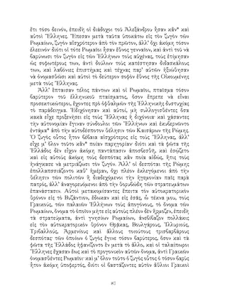 87
ἔτι τόσο δεινόν, ἐπειδὴ οἱ διάδοχοι τοῦ Ἀλεξάνδρου ἦσαν κἄν* καὶ
αὐτοὶ ῞Ελληνες. ῎Επεσαν μετὰ ταῦτα ὑποκάτω εἰς τὸν ζυγὸν τῶν
Ρωμαίων, ζυγὸν αἴσχρότερον ἀπὸ τὸν πρῶτον, ἀλλ’ ὄχι ἀκόμη τόσον
ἐλεεινόν· διότι οἱ τότε Ρωμαῖοι ἦσαν ἔθνος γενναῖον, καὶ ἀντὶ τοῦ νὰ
βαρύνωσι τὸν ζυγὸν εἰς τῶν ῾Ελλήνων τοὺς αὐχένας, τοὺς ἐτίμησαν
ὡς σοφωτέρους των, ἀντὶ δούλων τοὺς κατέστησαν διδασκάλους
των, καὶ λαβόνιες ἐπιστήμας καὶ τέχνας παρ’ αὐτῶν ἠξιώθησαν
νὰ ὀνομασθῶσι καὶ αὐτοὶ τὸ δεύτερον σοφὸν ἔθνος τῆς Οἰκουμένης
μετὰ τοὺς ῞Ελληνας.
Ἀλλ’ ἓπταισαν τέλος πάντων καὶ οἱ Ρωμαῖοι, πταῖσμα τόσον
βαρύτερον τοῦ ἑλληνικοῦ πταίσματος, ὅσον ἔπρεπε νὰ εἶναι
προσεκτικώτεροι, ἔχοντες πρὸ ὀφθαλμῶν τῆς ῾Ελληνικῆς δυστυχίας
τὸ παράδειγμα. ᾽Εδιχόνησαν καὶ αὐτοί, μὴ συλλογισθέντες ὅσα
κακὰ εἶχε προξενήσει εἰς τοὺς ῞Ελληνας ἡ διχόνοια· καὶ χάσαντες
τὴν αὐτονομίαν ἔγιναν σύνδουλοι τῶν ῞Ελλήνων καὶ ἐκυβερνῶντο
ἐντάμα* ἀπὸ τὴν αὐτοδέσποτον θέλησιν τῶν Καισάρων τῆς Ρώμης.
῾Ο ζυγὸς οὗτος ἧτον βέβαια αἰσχρότερος εἰς τοὺς ῞Ελληνας, ἀλλ’
εἶχε μ’ ὅλον τοῦτο κἂν* ποίαν παρηγορίαν· διότι καὶ τὰ φῶτα τῆς
῾Ελλάδος δὲν εἶχον ἀκόμη παντάπασιν ἀποσβεσθῆ, καὶ ἐσῴζετο
καὶ εἰς αὐτοὺς ἀκόμη τοὺς δεσπότας κἂν ποία αἰδώς, ἥτις τοὺς
ἠνάγκασε νὰ μετριάζωσι τὸν ζυγόν. Ἀλλ’ οἱ δεσπόται τῆς Ρώμης
ἐπολλαπσσιάζοντο καθ’ ἡμέραν, ὄχι πλέον ἐκλεγόμενοι ἀπὸ τὴν
θέλησιν τῶν πολιτῶν ἢ διαδεχόμενοι τὴν ἡγεμονίαν παῖς παρὰ
πατρός, ἀλλ’ ἀναγορευόμενοι ἀπὸ τὴν θορυβώδη τῶν στρατευμάτων
ἐπανάστασιν. Αὐτοὶ μετακομίσαντες ἔπειτα τὸν αὐτοκρατορικὸν
θρόνον εἰς τὸ Βυζάντιον, ἔδωκαν καὶ εἰς ἐσᾶς, ὦ τέκνα μου, τοὺς
Γραικούς, τῶν παλαιῶν ῾Ελλήνων τοὺς ἀπογόνους, τὸ ὄνομα τῶν
Ρωμαίων, ὄνομα τὸ ὁποῖον μήτε εἰς αὐτοὺς πλέον δὲν ἥρμοζεν, ἐπειδὴ
τὰ στρατεύματα, ἀντὶ γνησίων Ρωμαίων, ἀνεβίβαζον πολλάκις
εἰς τὸν αὐτοκρατορικὸν θρόνον Θρᾷκας, Βουλγάρους, ᾽Ιλλυριούς,
Τριβαλλούς, Ἀρμενίους καὶ ἄλλους τοιούτους τρισβαρβάρους
δεσπότας· τῶν ὁποίων ὁ ζυγὸς ἔγινε τόσον βαρύτερος, ὅσον καὶ τὰ
φῶτα τῆς ῾Ελλάδος ἠφανίζοντο ἓν μετὰ τὸ ἄλλο, καὶ οἱ ταλαίπωροι
῞Ελληνες ἔχασαν ἕως καὶ τὸ προγονικὸν αὐτῶν ὄνομα, ἀντὶ Γραικῶν
ὀνομασθέντες Ρωμαῖοι· καὶ μ’ ὅλον τοῦτο ὁ ζυγὸς οὗτος ὁ τόσον βαρὺς
ἦτον ἀκόμη ὑποφερτός, διότι οἱ βαστάζοντες αὐτὸν ἄθλιοι Γραικοὶ
 