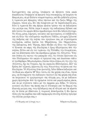 89
δυστυχεστάτη σας μήτηρ, ὑποφέρετε νὰ ἀφήσετε τόσα κακὰ
ἀνεκδίκητα; Ὑποφέρετε νὰ ἀκούετε τοὺς στεναγμούς, νὰ θεωρῆτε τὰ
δάκρυά μου, νὰ μὲ βλέπετε σπαραττομένην, καὶ δὲν φοβεῖσθε μήπως
ἡ τυραννία μοῦ ἀφαιρέσῃ τέλος πάντων καὶ τὴν ζωήν; Μέχρι τῆς
σήμερον, τέκνα μου, δὲν σᾶς ἐνώχλησα μὲ τὰ παραπονέματά μου,
διότι ἡ τυραννία δὲν σᾶς ἀφῆκε κανένα τρόπον τοῦ νὰ ἐκδικήσετε
τὴν μητέρα σας. Ἀλλὰ τώρα ὁ καιρὸς τῆς εκδικήσεως ἔφθασε καὶ
ἀπὸ τοῦτον τὸν καιρὸν ἄλλον ὁρμοδιώτερον ποτέ δὲν θέλετε ἐπιτύχει.
῾Εν ἔθνος, μέγα, λαμπρόν, γενναῖον καὶ φωτισμένον, οἱ ἐνδοξότατοι
καὶ εἰς ὅλην τἡν οἰκθυμένην περιβόητοι Γάλλοι, εὐτυχεῖς ζηλωταὶ
τῆς ἀνδρείας καὶ τῆς σοφίας τῶν προγόνων σας, μὲ στρατεύματα
συνθεμένα, καθὼς ἐκεῖνα τοῦ Μαραθῶνος, τῶν Θερμοπυλῶν,
τῆς Σαλαμῖνος, ἀπὸ ῞Ηρωας, ἀφοῦ ἔδειξαν εἰς ὅλην τὴν Εὐρώπην
τί δύναται νὰ κάμῃ τῆς ἐλευθερίας ὁ ἔρως ὁδηγούμευος ἀπὸ τὴν
σοφίαν, ἦλθον καὶ εἰς τοῦ τυράννου τῆς ῾Ελλάδος. τὴν ἐπικράτειαν,
καὶ τοῦ ἀπέσπασαν ἀπὸ τὰς αἱμοβόρους χεῖρας τὴν Αἵγυπτον. ῎Επε-
σαν ἐπάνω εἰς ταύτην τὴν μακαρίαν γῆν, τὴν ὁποίαν ἐφώτισαν εἰς
τῶν Πτολεμαίων τὸν καιρὸν οἱ πρόγονοί σας, καὶ ἐσκσπσαν πάλιν
οἱ τρισβάρβαροι Μουσουλμάνοι, ἔπεσαν λέγω ἐπάνω εἰς τὴν γῆν τῆς
Αἰγύπτου, ὄχι ὡς Τοῦρκοι, ὄχι ὡς κεραυνὸς ἐξθλοθρεύων, ἀλλ’ ὡς
δρόσος ἀπ’ οὐρανοῦ, φέροντες εἰς τοὺς Αἰγυπτίους τὰ φῶτα καὶ τὴν
ἐλευθερίαν. ῾Η Αἴγυπτος, ὅταν φωτισθῇ, θέλει βέβαια ἐκδικήσει καὶ
τὰ ἰδικά μου αἵματα. Μ’ ὅλον τοῦτο, εἰς τὰς χεῖράς σας εἶναι, τέκνα
μου, νὰ ἐπιταχύνετε τὴν ἐκδίκησιν ταύτηντ εἰς τὰς χεῖράς σας εἶναι
νὰ ἰατρεύσετε τὸ γρηγορώτερον τὰς πληγᾴς μου, νὰ μὲ ἐκδύσετε
χωρὶς ἀργοπορίαν ἀπὸ τὰ σχισμένα τοῦτα καὶ μεμολυσμένα ράκια,
καὶ νὰ μὲ στολίσετε πάλιν μὲ τὴν ἀρχαίαν μου δόξαν. Τί λέγετε;
κινοῦσιν εἰς ἔλεον τὰς ἀκοάς σας οἱ στεναγμοὶ καὶ τὰ δάκρυα τῆς
ἐλεεινῆς μητρός σας, τοὺς ὀφθαλμούς σας αἱ πληγαὶ καὶ τὰ αἵματα
εἰς τὰ ὁποῖα μὲ ἐβάπτισεν ἡ τουρκικὴ ἀπανθρωπία; ἢ δὲν ἔμεινε
πλέον εἰς τὰς καρδίας σας οὐδὲ παραμικρὸς σπινθὴρ ἀγάπης πρὸς ἐμὲ
τὴν ἀθλίαν μητέρα σας; »
« Ὁ Κοραῆς καὶ ἡ ἐποχή του »	 Ἀδαμάντιος Κοραῆς
 