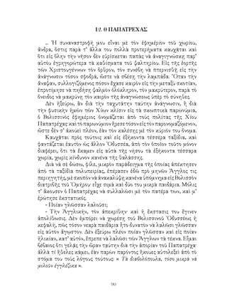 90
12. 0 ΠΑΠΑΤΡΕΧΑΣ
... ῾Η συναναστροφή μου εἶναι μὲ τὸν ἐφημέριον τοῦ χωρίου,
ἄνδρα, ὅστις παρὰ τ’ ἄλλα του πολλὰ προτερήματα καυχᾶται καὶ
ὅτι εἰς ὅλην τὴν νῆσον δὲν εὑρίσκεται παπὰς νὰ ἀναγιγνώσκῃ παρ’
αὐτὸυ ἐγρηγορώτερα τὰ καθίσματα τοῦ ψαλτηρίου. Εἰς τῆς ἑορτῆς
τῶν Χριστουγέννων τὸν ὅρθρον, τὸν συνέβη νὰ πτερνισθῇ εἰς τὴν
ἀνάγνωσιν τόσον σφοδρά, ὥστε νὰ σβέσῃ τὴν λαμπάδα. ῞Οταν τὴν
ἄναψαν, συλλογιζόμενος πόσον ἔχασε καιρὸν εἰς τὴν μεταξὺ σκοτίαν,
ἐπροτίμησε νὰ πηδήσῃ ψαλμὸν ὁλόκληρον, τὸν μακρύτερον, παρὰ τὸ
ὄνειδος νὰ μακρύνῃ τὸν καιρὸν τῆς ἀναγνώσεως ὑπὲρ τὸ σύνηθες.
Δὲν ἠξεύρω, ἂν διὰ τὴν ταχυτάτην ταύτην ἀνάγνωσιν, ἢ διὰ
τὴν φυσικὴν ἡμῶν τῶν Χίων κλίσιν εἰς τὰ σκωπτικὰ παρωνύμια,
ὁ Βολισσινὸς ἐφημέριος ὀνομάζεται ἀπὸ τοὺς πολίτας τῆς Χίου
Παπατρέχας·καὶτὸπαρωνύμιονἥρεσετόσονεἰςτὸνπαρονομαζόμενον,
ὥστε δὲν σ’ ἀκούεὶ πλέον, ἐὰν τὸν καλέσῃς μὲ τὸν κύριόν του ὄνομα.
Καυχᾶται πρὸς τούτοις καὶ εἰς ἐξήκοντα τέσσερα ταξίδια, καὶ
φαντάζεται ἑαυτὸν ὡς ἄλλον ᾽Οδυσσέα, ἀπὸ τὸν ὁποῖον τοῦτο μόνον
διαφέρει, ὅτι τὰ ἔκαμεν εἰς αὐτὰ τῆς νήσου τὰ ἑξήκοντα τέσσαρα
χωρία, χωρὶς κίνδυνον κανένα τῆς θαλάσσης.
Διὰ νὰ σὲ δώσω, φίλε, μικρὸν παράδειγμα τῆς ὁποίας ἀπέκτησεν
ἀπὸ τὰ ταξίδὶα πολυπειρίας, ἐπέρασεν ἐδῶ πρὸ μηνῶν Ἄγγλος τις
περιηγητής,μὲ σκοπὸν νὰ ἀνακαλύψῃ κανέναὑπόμνημαεἰςΒολισσὸν
διατριβῆς τοῦ ῾Ομήρου· εἶχε σιμὰ καὶ δύο του μικρὰ παιδάρια. Μόλις
τ’ ἄκουσεν ὁ Παπατρέχας νὰ συλλαλῶσι μὲ τὸν πατέρα των, καὶ μ’
ἐρώτησε ἐκστατικός.
- Ποίαν γλῶσσαν λαλοῦσι;
- Τὴν Ἀγγλικήν, τὸν ἀπεκρίθην· καὶ ἡ ἔκστασις του ἔγινεν
ἀπολίθωσις. Δὲν ἐμπόρει νὰ χωρέσῃ τοῦ Βολισσινοῦ ᾽Οδυσσέως ἡ
κεφαλή, πῶς τόσον νεαρὰ παιδάρια ἦτο δυνατὸν νὰ λαλῶσι γλῶσσαν
εἰς αὐτὸν ἄγῳστον. Δὲν ἐξεύρω πλέον ποίαν γλῶσσαν καὶ εἰς ποίαν
ἡλικίαν, κατ’ αὐτόν, ἔπρεπε νὰ λαλῶσι τῶν Ἄγγλων τὰ τέκνα. Εἶμαι
βέβαιος ὅτι γελᾷς τὴν ὥραν τᾳύτην διὰ τὴν ἀπορίαν τοῦ Παπατρέχα·
ἀλλὰ τί ἥθελες κάμει, ἐὰν παρὼν παρόντος ἤκουες αὐτολεξεὶ ἀπὸ τὸ
στόμα του τοὺς λόγους τούτους: « Τὰ διαβολόπουλα, τόσο μικρὰ νὰ
μιλοῦν ἐγγλέζικα ».
 