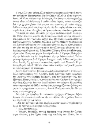 91
Γέλα, φίλε, ὅσον θέλεις, ἀλλὰ πρόσεχε μὴ καταφρονήσῃς διὰ τοῦτο
τὸν σεβάσμιον Παπατρέχαν. Ναί! σεβάσμιος ἀληθῶς εἶναι, ὡς σὲ τὸ
λέγω. Μ’ ὅλην ταύτην τὴν ἁπλότητα, δὲν ἐμπορεῖς νὰ στοχασθῇς
πόσον εἶναι φιλάνθρωπος ὁ καλὸς οὗτος ἱερεύς, πόσον φροντίζει
διὰ τὴν χρηστοήθειαν τοῦ μικροῦ του ποιμνίου, μὲ ποίαν ψυχῆς
διάθεσιν παρηγορεῖ τοὺς ἐνορίτας εἰς τὰς δυστυχίας αὐτῶν, καὶ τοὺς
συμβουλεύει, ὅταν εὐτυχῶσι, νὰ ἔχωσι πρόνοιαν τῶν δυστυχούντων.
῾Η ἀρετὴ δὲν εἶναι εἰς αὐτὸν γέννημα παιδείας, ἐπειδὴ παιδείαν
δὲν ἔλαβε· δὲν εἶναι καρπὸς τῆς ἀσκήσεως, ἐπειδὴ κανένα κόπον δὲν
δοκιμάζει εἰς τὴν γύμνασιν αὐτῆς· ἀλλ’ ἐφυτεύθη οὐρανοκατέβατος
εἰς τὴν ψυχήν του. Λυπεῖται πολλάκις διὰ τὴν στέρησιν τῆς παιδείας
καὶ διὰ νὰ ἀναπληρώσῃ ὅ,τι δὲν ἔκαμαν οἱ γονεῖς του εἰς αὐτόν, ἔπεμψε
τὸν υἱόν του εἰς τὴν πόλιν νὰ μάθῃ τὴν ἑλληνικὴν γλῶσσαν καὶ ν’
ἀκούσῃ τὰ μαθήματα τοῦ διδασκάλου Σελεπῆ. Εἶναι ἀνεκδιήγητος,
τὴν ὁποίαν ἐδοκίμασε χαράν, ὅταν ἔμαθεν ὅτι ὁ ῎Ομηρος ἐδιάτριψεν
εἰς τὴν Βολισσὸν καὶ ὅτι ἀσχολοῦμσι εἰς τὴν ἔκδοσιν αὐτοῦ. Τοῦτο
γόνον μὲ ἐρώτησεν, ἂν ὁ ῞Ομηρος ἦτο χριστιανός. Ἀδύνατον ἧτο, τὸν
εἶπα, ἐπειδὴ ἔζη χρόνους ἐννεακοσίους σχεδὸν πρὸ Χριστοῦ. Τί μὲ
ἀπεκρίθη εἰς τοῦτο! - Ὁ Θεὸς εἶναι καλὸς πατέρας· ποίησιν δὲ χειρῶν
αὐτοῦ ἀναγγέλλει τὸ στερέωμα.
Μὲ τὸ πρῶτον ἐνόει φανερὰ ὁ φιλάνθρωπος παπὰς ὅτι ὁ Θεὸς μὲν
θέλει καταδικάσειν τὸν ῞Ομηρον, διότι ἐγεννήθη τόσον ἀρχύτερα
τοῦ Χριστοῦ· τοῦ δευτέρου προσμένω ἀπὸ τὴν ἀγχίνοιαν* σου τὴν
ἔξήγησιν. Ποίαν, εἰπέ μοι, συγγένειαν ἔχει τοῦ ῾Ομήρου ἡ ποίησις μὲ
τὴν θαυμαζομένην ἀπὸ τὸν Δαυίδ ποίησιν τοῦ κόσμου; Εἰς πολλὰς
τοιαύτας ἀπορίας μὲ βάλλει καθημέραν, προσαρμόζων τοῦ ψαλτηρίου
ρητὰ εἰς πραγμάτων περιστάσεις, ὅπου ὁ ἰδικός μου νοῦς δὲν βλέπει
καμμίαν προσαρμογήν.
Μὲ ἐρώτησε προχθές, ἄν τυπώνεται γρήγορα ὁ Ὅμηρος. Ἀφοῦ
ἦκουσε τὰς δυσκολίας πρῶτον τῆς συντάξεως τῶν σχολίων, ἔπειτα
καὶ τῆς δαπάνης τοῦ τύπου:
- Διὰ τὴν σύνταξιν, μὲ εἷπε, δὲν εἷμαι καλὸς νὰ κρίνω· τῆς δαπάνης
ὅμως τὸ πρᾶγμα μὲ φαίνεται εὐκολώτατον.
- Πῷς, Δέσποτά μου;
- ῎Εχομεν, ἀπεκρίθη, τόσους ἀρχιερεῖς, τοὺς ὁποίους δὲν λείπει
μήτε πλοῦτος, μήτε ζῆλος ὑπὲρ τῆς παιδείας τοῦ ἔθνους. Ἄν ὁ
 