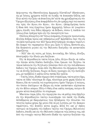 92
ἀείμνηστος τῆς Θεσσσλονίκης ἀρχιερεὺς Εὐστάθιος* ἐδαπάνησεν,
ὡς μὲ λέγεις, χρήματα πολλὰ νὰ συνάξῃ τὰ ἀναγκαῖα βιβλία, καὶ
ὅλην αὐτοῦ τὴν ζωὴν νὰ ἀπανθίσῃ ἀπ’ αὐτὰ τὰς χρειαζομένας εἰς τὸν
Ὅμηρον ἐξηγήσεις, εἶναι ἀναμφίβολον ὅτι, ἂν γράψῃς περὶ τοῦ σκοποῦ
σου πρὸς τὸν ἅγιον...τὸν ἅγιον... τὸν ἅγιον... (ἀπαριθμήσας ὀκτὼ
ἤ δέκα ἀπὸ τοὺς ἐγκρίτους ἡμῶν ἀρχιερεῖς), θελουν σὲ γνωρίσειν
χάριν, ἐπειδὴ τοὺς δίδεις ἀφορμὴν νὰ δείξωσι, πόσον ἡ παιδεία τοῦ
γένους εἶναι πρᾶγμα ἱερὸν εἰς τὴν πανιερότητά των.
Πολλοὺς ἀπεκρίθην ἀπ’ ὅσους ὠνόμασες, ἐγνώρισα προσωπικῶς,
ἀληθῶς ἄνδρας ἱεροὺς καὶ σεβασμίους μηδ’ ἀμφιβάλλω περὶ τῆς εἰς
τὰ καλὰ προθυμίας των· ἀλλ’ ὅμως ἀποστρέφομαι νὰ κάμω τώρα ὅ,τι
δὲν ἔκαμα τὴν περασμένην ὅλην μου ζωήν ἢ θέλεις, δέσποτά μου,
διὰ δεκαπέντε μηνῶν εἰς τὴν Βολισσὸν διατριβὴν νὰ κατασταθῶ
ψωμοζήτης;
- Ἀλλ’ ἐὰν εἰς τοῦτο, μὲ λέγει, ἀντιπαθῇς, δὲν θέλεις, ἐλπίζω,
ἀποστραφῆν τὴν ἰδικήν μου βοήθειαν.
Εἰς τὰ ἀπροσδόκητα ταῦτα λόγια, φίλε, ὀλίγον ἔλειψε νὰ πάθω
τὴν ὁποίαν αὐτὸς ἔπαθεν ἔκπληξιν, ὅταν ἤκουσε τοῦ Ἄγγλου τὰ
τέκνα λαλοῦντα τὴν Ἀγγλικὴν γλῶσσαν· διότι εἰς τὴν πολυδάπανον
ἔκδοσιν τοῦ ῾Ομήρου ποίαν ἀπὸ τῆς Βολισσοῦ τὸν ἐφημέριον ἔπρεπέ
τις νὰ ἐλπίζῃ βοήθειαν; Χωρὶς νὰ δώσῃ προσοχὴν εἰς τὴν ἔκπληξίν
μου, μὲ προβάλλει ὁ καλὸς οὗτος παπὰς δύο γρόσια.
- Ταῦτα, λέγει, ἔλαβα σήμερον ἀπὸ στεφάνωμα, ταῦτα μόνον ἔχω,
ταῦτα σὲ δίδω· πλειότερα ἂν εἶχα, πλειότερα μετὰ χαρᾶς ἤθελα σὲ
δώσειν, διὰ νὰ τυπωθῇ τοῦ συμπατριώτου ἡμῶν ῾Ομήρου ἡ ποίησις,
τὸν ὁποῖον ἐπεθύμουν νὰ ἐξεύρω εἰς ποίαν κατάστασιν εὑρίσκεται
εἰς τὸν ἄλλον κόσμον. Πλὴν ὁ Θεὸς εἶναι καλὸς πατέρας, ποίησιν δὲ
χειρῶν αὐτοῦ ἀναγγέλλει τὸ στερέωμα.
Μαντεύω τώρα, φίλε, τὴν περιεργίαν σου νὰ μάθῃς πῶς ἐφέρθην
εἰς τὴν ἀπροσδόκητον ταύτην συνεισφορὰν τοῦ παπᾶ· τὴν ἔλαβα,
ἁσπαζόμενος μὲ δακρυσμένους τοὺς ὀφθαλμοὺς τὴν πλουσίαν τοῦ
πένητος ἱερέως χεῖρα, ὄχι μόνον διὰ νὰ μὴ λυπήσω, μὲ τὴν ἄκαιρον
παραίτησιν, τὴν ἀγαθὴν αὐτοῦ ψυχήν, ἀλλὰ ὅτι καὶ μ’ ἐφάνη
νόστιμον νὰ ὀνομάσω τὴν ἔκδοσιν ταύτην τοῦ ῾Ομήρου Βολισσινὴν
ἔκδοσιν, ἐπειδὴ καὶ εἰς τὴν Βολισσὸν ὑπέμεινα τοὺς κόπους της, καὶ
ἀπὸ τὴν πτωχὴν ταύτην Βολισσὸν ἔλαβα τὴν πρώτην βοήθεὶαν τῆς
 