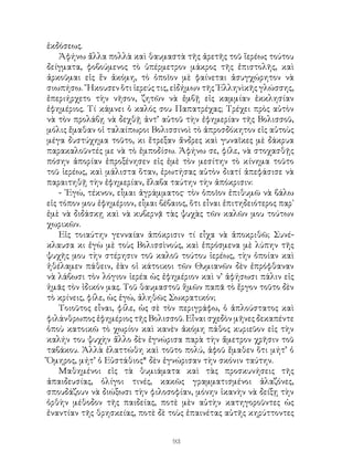 93
ἐκδόσεως.
Ἀφήνω ἄλλα πολλὰ καὶ θαυμαστὰ τῆς ἀρετῆς τοῦ ἵερέως τούτου
δείγματα, φοβούμενος τὸ ὑπέρμετρον μάκρος τῆς ἐπιστολῆς, καὶ
ἀρκοῦμαι εἰς ἕν ἀκόμη, τὸ ὁποῖον μὲ φαίνεται ἀσυγχώρητον νὰ
σιωπήσω. ῎Ηκουσεν ὅτι ἱερεύς τις, εἰδήμων τῆς ῾Ελληνὶκῆς γλώσσης,
ἐπεριήρχετο τὴν νῆσον, ζητῶν νὰ ἐμβῇ εἰς καμμίαν ἐκκλησίαν
ἐφημέριος. Τί κάμνει ὁ καλός σου Παπατρέχας; Τρέχει πρὸς αὐτὸν
νὰ τὸν προλάβῃ νὰ δεχθῇ ἀντ’ αὐτοῦ τὴν ἐφημερίαν τῆς Βολισσοῦ,
μόλις ἔμαθαν οἱ ταλαίπωροι Βολισσινοὶ τὸ ἀπροσδόκητον εἰς αὐτοὺς
μέγα δυστύχημα τοῦτο, κι ἔτρεξαν ἄνδρες καὶ γυναῖκες μὲ δάκρυα
παρακαλοῦντές με νὰ τὸ ἐμποδίσω. Ἀφήνω σε, φίλε, νὰ στοχασθῇς
πόσην ἀπορίαν ἐπροξένησεν εἰς ἐμὲ τὸν μεσίτην τὸ κίνημα τοῦτο
τοῦ ἱερέως, καὶ μάλιστα ὅταν, ἐρωτήσας αὐτὸν διατί ἀπεφάσισε νὰ
παραιτηθῇ τὴν ἐφημερίαν, ἔλαβα ταύτην τὴν ἀπόκρισιν:
- ᾽Εγώ, τέκνον, εἶμαι ἀγράμματος· τὸν ὁποῖον ἐπιθυμῶ νὰ βάλω
εἰς τόπον μου ἐφημέριον, εἶμαι βέβαιος, ὅτι εἶναι ἐπιτηδειότερος παρ᾽
ἐμὲ νὰ διδάσκῃ καὶ νὰ κυβερνᾷ τὰς ψυχὰς τῶν καλῶν μου τούτων
χωρικῶν.
Εἰς τοιαύτην γενναίαν ἀπόκρισιν τί εἶχα νὰ ἀποκριθῶ; Συνέ-
κλαυσα κι ἐγὼ μὲ τοὺς Βολισσὶνούς, καὶ ἐπρόσμενα μὲ λύπην τῆς
ψυχῆς μου τὴν στέρησιν τοῦ καλοῦ τούτου ἱερέως, τὴν ὁποίαν καὶ
ἠθέλαμεν πάθειν, ἐὰν οἱ κάτοικοι τῶν Θυμιανῶν δὲν ἐπρόφθαναν
νὰ λάβωσι τὸν λόγιον ἱερέα ὡς ἐφημέριον καὶ ν’ ἀφήσωσι πάλιν εἰς
ἡμᾶς τὸν ἰδικόν μας. Τοῦ θαυμαστοῦ ἥμῶν παπᾶ τὸ ἔργον τοῦτο δὲν
τὸ κρίνεις, φίλε, ὡς ἐγώ, ἀληθῶς Σωκρατικόν;
Τοιοῦτος εἶναι, φίλε, ὡς σὲ τὸν περιγράφω, ὁ ἁπλούστατος καὶ
φιλάνθρωπος ἐφημέριος τῆς Βολισσοῦ. Εἶναι σχεδὸν μῆνες δεκαπέντε
ὁποὺ κατοικῶ τὸ χωρίον καὶ κανὲν ἀκόμη πάθος κυριεῦον εἰς τὴν
καλήν του ψυχὴν ἄλλο δὲν ἐγνώρισα παρὰ τὴν ἄμετρον χρῆσιν τοῦ
ταβάκου. Ἀλλὰ ἐλαττώθη καὶ τοῦτο πολύ, ἀφοῦ ἔμαθεν ὅτι μήτ’ ὁ
Ὅμηρος, μήτ’ ὁ Εὐστάθιος* δὲν ἐγνώρισαν τὴν σκόνιν ταύτην.
Μαθημένοι εἰς τὰ θυμιάματα καὶ τὰς προσκυνήσεις τῆς
ἀπαιδευσίας, ὀλίγοι τινές, κακῶς γραμματισμένοι ἀλαζόνες,
σπουδάζουν νὰ διώξωσι τὴν φιλοσοφίαν, μόνην ἱκανὴν νὰ δείξῃ τὴν
ὀρθὴν μέθοδον τῆς παιδείας, ποτὲ μὲν αὐτὴν κατηγοροῦντες ὡς
ἐναντίαν τῆς θρησκείας, ποτὲ δὲ τοὺς ἐπαινέτας αὐτῆς κηρύττοντες
 