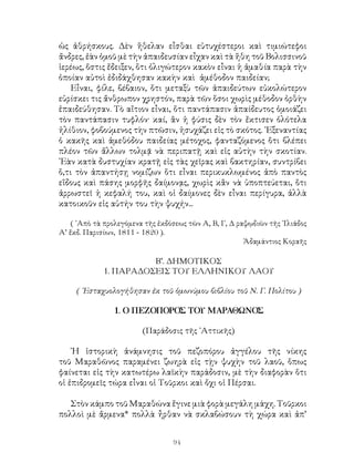 94
ὡς ἀθρήσκους. Δὲν ἥθελαν εἶσθαι εὐτυχέστεροι καὶ τιμιώτεφοι
ἄνδρες, ἐὰν ὁμοῦ μὲ τὴν ἀπαιδευσίαν εἶχαν καὶ τὰ ἤθη τοῦ Βολισσινοῦ
ἱερέως, ὅστις ἔδειξεν, ὅτι ὀλιγώτερον κακὸν εἶναι ἡ ἀμαθία παρὰ τὴν
ὁποίαν αὐτοὶ ἐδιδάχθησαν κακὴν καὶ ἀμέθοδον παιδείαν;
Εἶναι, φίλε, βέβαιον, ὅτι μεταξὺ τῶν ἀπαιδεύτων εὐκολώτερον
εὑρίσκει τις ἄνθρωπον χρηστόν, παρὰ τῶν ὅσοι χωρὶς μέθοδον ὀρθὴν
ἐπαιδεύθησαν. Τὸ αἴτιον εἶναι, ὅτι παντάπασιν ἀπαίδευτος ὁμοιάζει
τὸν παντάπασιν τυφλόν· καί, ἂν ἡ φύσις δὲν τὸν ἔκτισεν ὁλότελα
ἠλίθιον, φοβούμενος τὴν πτῶσιν, ἡσυχάζει εἰς τὸ σκότος. ᾽Εξεναντίας
ὁ κακῆς καὶ ἀμεθόδου παιδείας μέτοχος, φανταζόμενος ὅτι βλέπει
πλέον τῶν ἄλλων τολμᾷ νὰ περιπατῇ καὶ εἰς αὐτὴν τὴν σκοτίαν.
᾽Εὰν κατὰ δυστυχίαν κρατῇ εἰς τὰς χεῖρας καὶ βακτηρίαν, συντρίβει
ὅ,τι τὸν ἀπαντήσῃ νομίζων ὅτι εἶναι περικυκλωμένος ἀπὸ παντὸς
εἴδους καὶ πάσης μορφῆς δαίμονᾳς, χωρὶς κἂν νὰ ὑποπτεύεται, ὅτι
ἀρρωστεῖ ἡ κεφαλή του, καὶ οἱ δαίμονες δὲν εἶναι περίγυρα, ἀλλὰ
κατοικοῦν εἰς αὐτήν του τὴν ψυχήν...
( ᾽Απὸ τὰ προλεγόμενα τῆς ἐκδόσεως τῶν Α, Β, Γ, Δ ραψῳδιῶν τῆς ᾽Ιλιάδος
Α’ ἔκδ. Παρισίων, 1811 - 1820 ).
Ἀδαμάντιος Κοραῆς
Β’. ΔΗΜΟΤΙΚΟΣ
1. ΠΑΡΑΔΟΣΕΙΣ ΤΟΥ ΕΛΛΗΝΙΚΟΥ ΛΑΟΥ
( ᾽Εσταχυολογήθησαν ἐκ τοῦ ὁμωνύμου βιβλίου τοῦ Ν. Γ. Πολίτου )
1. Ο ΠΕΖΟΠΟΡΟΣ ΤΟΥ ΜΑΡΑΘΩΝΟΣ
(Παράδοσις τῆς ᾽Αττικῆς)
῾Η ἱστορικὴ ἀνάμνησις τοῦ πεζοπόρου ἀγγέλου τῆς νίκης
τοῦ Μαραθῶνος παραμένει ζωηρὰ εἰς τῂν ψυχὴν τοῦ λαοῦ, ὅπως
φαίνεται εἰς τὴν κατωτέρω λαϊκὴν παράδοσιν, μὲ τὴν διαφορὰν ὅτι
οἱ ἐπιδρομεῖς τώρα εἶναι οἱ Τοῦρκοι καὶ ὄχι οἱ Πέρσαι.
Στὸν κάμπο τοῦ Μαραθώνα ἔγινε μιὰ φορὰ μεγάλη μάχη. Τοῦρκοι
πολλοὶ μὲ ἄρμενα* πολλὰ ἦρθαν νὰ σκλαβώσουν τὴ χώρα καὶ ἀπ’
 