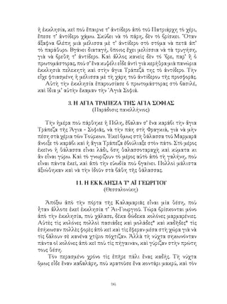 96
ἡ ἐκκλησία, κεῖ ποὺ ἔπαιρνε τ’ ἀντίδερο ἀπὸ τοῦ Πατριάρχη τὸ χέρι,
ἔπεσε τ’ ἀντίδερο χάμω. Σκύβει νὰ τὸ πάρη, δὲν τὸ βρίσκει. ῞Οταν
ἄξαφνα βλέπη μιὰ μέλισσα μὲ τ’ ἀντίδερο στὸ στόμα νὰ πετᾶ ἀπ’
τὸ παράθυρο. Βγάνει διαταγή, ὅποιος ἔχει μελίσσια νὰ τὰ τρυγήση,
γιὰ νὰ βρεθῆ τ’ ἀντίδερο. Καὶ ἄλλος κανεὶς δὲν τό ᾽βρε, παρ’ ἢ ὁ
πρωτομάστορας, ποὺ σ’ ἕνα κυψέλι εἶδε ἀντὶ γιὰ κερήθρα μιὰ πανώρια
ἐκκλησιὰ πελεκητὴ καὶ στὴν ἅγια Τράπεζά της τὸ ἀντίδερο. Τὴν
εἶχε φτιασμένη ἡ μέλισσα μὲ τὴ χάρη τοῦ ἀντίδερου τῆς προσφορᾶς.
Αὐτὴ τὴν ἐκκλησία ἐπαρουσίασε ὁ πρωτομάστορας στὸ βασιλέ,
καὶ ἴδια μ’ αὐτὴν ἔκαμαν τὴν ῾Αγιὰ Σοφιά.
3. Η ΑΓΙΑ ΤΡΑΠΕΖΑ ΤΗΣ ΑΓΙΑ ΣΟΦΙΑΣ
(Παράδοσις πανελλήνιος)
Τὴν ἡμέρα ποὺ πάρθηκε ἡ Πόλη, ἔβαλαν σ’ ἕνα καράβι τὴν ἅγια
Τράπεζα τῆς Ἁγια - Σοφιᾶς, νὰ τὴν πάη στὴ Φραγκιά, γιὰ νὰ μὴν
πέση στὰ χέρια τῶν Τούρκων. ᾽Εκεῖ ὅμως στὴ θάλασσα τοῦ Μαρμαρᾶ
ἄνοιξε τὸ καράβι καὶ ἡ ἅγια Τράπεζα ἐβούλιαξε στὸν πάτο. Στὸ μέρος
ἐκεῖνο ἡ θάλασσα εἶναι λάδι, ὅση θαλασσοταραχὴ καὶ κύματα κι
ἂν εἶναι γύρω. Καὶ τὸ γνωρίζουν τὸ μέρος αὐτὸ ἀπὸ τὴ γαλήνη, ποὺ
εἶναι πάντα ἐκεῖ, καὶ ἀπὸ τὴν εὐωδία ποὺ βγαίνει. Πολλοὶ μάλιστα
ἀξιώθηκαν καὶ νὰ τὴν ἰδοῦν στὰ βάθη τῆς θάλασσας.
11. Η ΕΚΚΛΗΣΙΑ Τ’ ΑΪ ΓΕΩΡΓΙΟΥ
(Θεσσαλονίκη)
Ἀπόξω ἀπὸ τὴν πόρτα τῆς Καλαμαριᾶς εἶναι μία θέση, ποὺ
ἦταν ἄλλοτε ἐκεῖ ἐκκλησία τ’ Ἁι-Γιωργιοῦ. Τώρα βρίσκονται μόνο
ἀπὸ τὴν ἐκκλησία, ποὺ χάλασε, δέκα δώδεκα κολόνες μαρμαρένιες.
Αὐτὲς τὶς κολόνες πολλοὶ πασιάδες καὶ μολάδες* καὶ καδῆδες* τὶς
ἐσήκωσαν πολλὲς φορὲς ἀπὸ κεῖ καὶ τὶς ἔφεραν μέσα στὴ χώρα γιὰ νὰ
τὶς βάλουν σὲ κανένα χτίριο πόχτιζαν. Ἀλλὰ τὴ νύχτα σηκωνόνταν
πάντα οἱ κολόνες ἀπὸ κεῖ ποὺ τὶς πήγαιναν, καὶ γύριζαν στὴν πρώτη
τους θέση.
Τὸν περασμένο χρόνο τὶς ἐπῆρε πάλι ἕνας καδής. Τὴ νύχτα
ὅμως εἶδε ἕναν καβαλάρη, ποὺ κρατοῦσε ἕνα κοντάρι μακρύ, καὶ τὸν
 