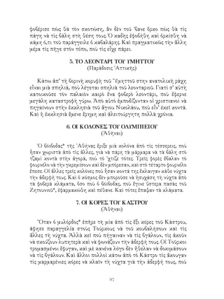 97
φοβέρισε πὼς θὰ τὸν σκοτώση, ἂν δὲν τοῦ ᾽βανε ὅρκο πὼς θὰ τὶς
πάγη νὰ τὶς βάλη στὴ θέση τους. Ὁ καδὴς ἐφοβήθη καὶ ὁρκίσθη νὰ
κάμη ό,τι τοῦ παράγγειλε ὁ καβαλάρης. Καὶ πραγματικῶς τὴν ἄλλη
μέρα τὶς πῆγε στὸν τόπο, ποὺ τὶς εἶχε πάρει.
5. ΤΟ ΛΕΟΝΤΑΡΙ ΤΟΥ ΥΜΗΤΤΟΥ
(Παράδοσις ᾽Αττικῆς)
Κάτω ἀπ’ τὴ βορινὴ κορυφὴ τοῦ ῞Υμηττοῦ στην ανατολικὴ ράχη
εἶναι μιὰ σπηλιά, ποὺ λέγεται σπηλιὰ τοῦ λεονταριοῦ. Γιατὶ σ’ αὐτὴ
κατοικοῦσε τὸν παλαιὸν καιρὸ ἕνα φοβερὸ λεοντάρι, ποὺ ἔφερνε
μεγάλη καταστροφὴ γύρω. Ἀπὸ αὐτὸ ἐμποδίζονταν οἱ χριστιανοὶ νὰ
πηγαίνουν στὴν ἐκκλησιὰ τοῦ ἅγιου Νικολάου, ποὺ εἶν’ έκεῖ κοντά.
Καὶ ἡ ἐκκλησιὰ ἔμενε ἔρημη καὶ ἀλειτούργητη πολλὰ χρόνια.
6. ΟΙ ΚΟΛΟΝΕΣ ΤΟΥ ΟΛΥΜΠΙΕΙΟΥ
(Ἀθῆναι)
῾Ο βόιβοδας* τῆς ᾽Αθήνας ἔριξε μιὰ κολόνα ἀπὸ τὶς τέσσερεις, ποὺ
ἦσαν χωριστὰ ἀπὸ τὶς ἄλλες, γιὰ νὰ πάρη τὰ μάρμαρα νὰ τὰ βάλη στὸ
τζαμὶ κοντὰ στὴν ἀγορά, ποὺ τό ᾽χτιζε τότες. Τρεῖς φορὲς ἔβαλαν τὸ
φουρνέλο νὰ τὴν γκρεμίσουν καὶ δὲν μπόρεσαν, καὶ στὸ τέταρτο φουρνέλο
ἔπεσε. Οἱ ἄλλες τρεῖς κολόνες ποὺ ἦσαν κοντά της ἔκλαιγαν κάθε νύχτα
τὴν ἀδερφή τους. Καὶ ὁ κόσμος δὲν μποροῦσε νὰ ἡσυχάση τὴ νύχτα ἀπὸ
τὰ φοβερὰ κλάματα, ὅσο ποὺ ὁ βόιβοδας, ποὺ ἔγινε ὕστερα πασὰς τοῦ
Ζητουνιοῦ*, ἐφαρμακώθη καὶ πέθανε. Καὶ τότες ἔπαψαν τὰ κλάματα.
7. ΟΙ ΚΟΡΕΣ ΤΟΥ ΚΑΣΤΡΟΥ
(Ἀθῆναι)
῞Οταν ὁ μυλόρδος* ἐπῆρε τὴ μία ἀπὸ τὶς ἕξι κόρες τοῦ Κάστρου,
ᾶφησε παραγγελία στοὺς Τούρκους νὰ τοῦ κουβαλήσουν καὶ τὶς
ἄλλες τὴ νύχτα. Ἀλλὰ κεῖ ποὺ πήγαιναν νὰ τὶς βγάλουν, τὶς ἀκοῦν
νὰ σκούζουν λυπητερὰ καὶ νὰ φωνάζουν τὴν ἀδερφή τους. Οἱ Τοῦρκοι
τρομασμένοι ἔφυγαν, καὶ μὲ κανένα λόγο δὲν ἤθελαν νὰ δοκιμάσουν
νὰ τὶς βγάλουν. Καὶ ἅλλοι πολλοὶ κάτω ἀπὸ τὸ Κάστρο τὶς ἄκουγαν
τὶς μαρμαρένιες κόρες νὰ κλαῖν τὴ νύχτα γιὰ τὴν ἀδερφή τους, ποὺ
 