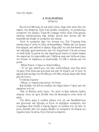 98
τοὺς τὴν πῆραν.
8. ΤΟ ΚΥΠΑΡΙΣΣΙ
(Σπάρτη)
Κοντὰ στὸ Μιστρά, σὲ μιὰ ψηλὴ θέση, πόχει ἀπὸ κάτω ὅλο τὸν
κάμπο τῆς Σπάρτης, ἦταν ἕνα μεγάλο κυπαρίσσι, τὸ μεγαλύτερο
κυπαρίσσι τοῦ κόσμου. Τώρα δὲν ὑπάρχει πλέον· εἶναι λίγα χρόνια,
κάποιος παλιάνθρωπος εἶχε ἀνάψει φωτιὰ ἐκεῖ κοντά, καὶ δὲν
ἐπρόσεξε καὶ ἄναψε τὸ κυπαρίσσι καὶ κάηκε.
Αὐτὸ τὸ κυπαρίσσι ἔχει τὴν ἱστορία του. ᾽Επὶ Τουρκίας ἕνας
πασιὰς πῆγε σ’ αὐτὴ τὴ θέση νὰ διασκεδάση. ῎Εβαλε καὶ τοῦ ᾽ψησαν
ἕνα σφαχτό, καὶ κάθισε κι ἔφαγε. Εἶχε μαζί του καὶ ἕνα βοσκό, ἕνα
νέο παλικάρι χριστιανόπουλο, καὶ τὸν ὑπηρετοῦσε. Γιὰ μιὰ στιγμὴ
τὸ παιδὶ ἔριξε τὴ ματιά του καὶ παρατήρησε ἐκεῖνο τὸ ὡραῖο θέαμα,
τὸν κάμπο μὲ τὶς πρασινάδες καὶ τ’ ἄφθονα νερά, καὶ τὰ βουνὰ γύρω,
τὸν ἔπιασε τὸ παράπονο κι ἀναστέναξε. Τὸ εἶδε ὁ πασιὰς καὶ τὸν
ρωτᾶ:
- Μπρὲ Ρωμιέ, τί ἔχεις κι ἀναστενάζεις;
- Τί νά ᾽χω, πασιά μου, τοῦ λέει· συλλογίζομαι πὼς ὅλα αὐτὰ
τὰ μέρη ἧταν δικά μας μιὰ φορὰ καὶ μᾶς τὰ πήρατε· μὰ τὸ λένε τὰ
χαρτιά μας καὶ ἔχω τὴν ἐλπίδα μου στὸ Θεό, πὼς μὲ καιρὸ πάλι δικά
μας θὰ γίνουν.
Ὁ πασιὰς θύμωσε:
- Μωρέ, τί τσαμπουνᾶς αὐτοῦ; τοῦ λέγει.
Καὶ ἑρπάζει τὴν ξύλινη σούβλα, ποὺ εἶχαν ψήσει τ’ ἀρνί, καὶ τὴν
καρφώνει στὴ γῆ.
-Νά, τὸ βλέπεις αὐτό; λέγει. ῍Αν αὐτὸ τὸ ξερὸ παλούκι βγάλη
κλαριά, τότες νά ᾽χετε ἐλπίδα πὼς θὰ ξαναπάρετε πίσω αὐτὰ τὰ
μέρη.
Τὴν ἅλλη μέρα ἡ σούβλα ρίζωσε στὴ γῆ καὶ ξαναβλάστησε
καὶ φούντωσε καὶ θέριεψε, κι ἕγινε τὸ περήφανο κυπαρίσσι, ποὺ
γνωρίζαμε. Καὶ ἐπειδὴ ὁ πασιὰς ἔχωσε τὴ σούβλα στὴ γῆ ἀπὸ τὴ
μύτη, δηλαδὴ ἀπὸ τὴν κορφή, ἔβγαλε τὸ κυπαρίσσι τὰ κλαριᾴ του
γερμένα πρὸς τὰ κάτω, ἔγινε θηλυκὸ κυπαρίσσι.
 
