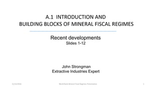 A.1 INTRODUCTION AND
BUILDING BLOCKS OF MINERAL FISCAL REGIMES
Recent developments
Slides 1-12
John Strongman
Extractive Industries Expert
1World Bank Mineral Fiscal Regimes Presentation11/15/2016
 