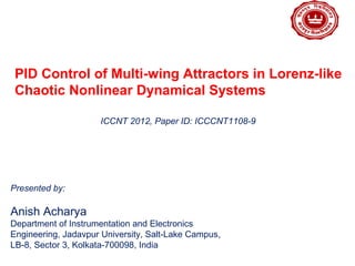 LOGO
PID Control of Multi-wing Attractors in Lorenz-like
Chaotic Nonlinear Dynamical Systems
Presented by:
Anish Acharya
Department of Instrumentation and Electronics
Engineering, Jadavpur University, Salt-Lake Campus,
LB-8, Sector 3, Kolkata-700098, India
ICCNT 2012, Paper ID: ICCCNT1108-9
 