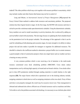 Literature Review in Project Scheduling Techniques | alex e. obi-ugbo
12 |
tradeoff. The other problem which may exist together with resource problem is uncertainty, which
may include weather and other factors that human may not be in control of.
Long and Ohsato, in International Journal of Project Management [19] proposed the
Fuzzy Critical Chain method to address both resources and uncertainty problem. The proposed
solution has three logical iterative stages. In the first stage, the RCPSP with resource and time is
solved to provide a minimum make span deterministic schedule. Using the deterministic schedule,
fuzzy numbers are used to model uncertainty in activity durations, this is achieved by adding an
activity buffer to deal with uncertainty. The last stage focuses on updating the final schedule based
on the penetration level in the project schedule. The advantage of this approach is that it can be
used for scheduling at both planning and execution stages. Its main strength is its ability to reduce
project risk and also makes it possible for managers to negotiate for additional resources. The
shortfall is related to the inefficient method to determine a project buffer size in certain instances
a good example is that of construction projects where one single factor such as weather can have
a bearing on many activities.
A very common problem which is now receiving a lot of attention is the multi-mode
resource constrained cross dock scheduling problem (MRCDSP). Cross docks reduce
transportation cost by utilizing high capacity in bound and out bound vehicles. Cross docks allow
just in time (JIT) production method through sending materials in smalls batches in the right
sequence [20]. The major factors which drive operational cost in the docking industry include,
assigning containers to dock doors as well as assigning containers at the cross dock. If any of these
activities is not properly managed, the result may be excessive travel cost. Time management in
inbound and outbound also allows efficient use of limited resources such as machines and labor.
To be able to solve the problem associated with docking, it is necessary to use a holistic plan which
 