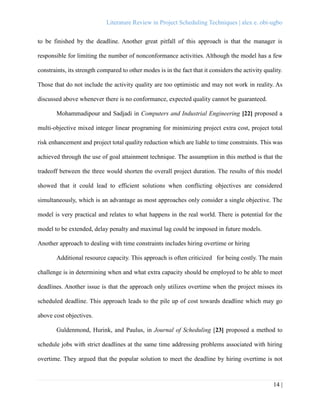 Literature Review in Project Scheduling Techniques | alex e. obi-ugbo
14 |
to be finished by the deadline. Another great pitfall of this approach is that the manager is
responsible for limiting the number of nonconformance activities. Although the model has a few
constraints, its strength compared to other modes is in the fact that it considers the activity quality.
Those that do not include the activity quality are too optimistic and may not work in reality. As
discussed above whenever there is no conformance, expected quality cannot be guaranteed.
Mohammadipour and Sadjadi in Computers and Industrial Engineering [22] proposed a
multi-objective mixed integer linear programing for minimizing project extra cost, project total
risk enhancement and project total quality reduction which are liable to time constraints. This was
achieved through the use of goal attainment technique. The assumption in this method is that the
tradeoff between the three would shorten the overall project duration. The results of this model
showed that it could lead to efficient solutions when conflicting objectives are considered
simultaneously, which is an advantage as most approaches only consider a single objective. The
model is very practical and relates to what happens in the real world. There is potential for the
model to be extended, delay penalty and maximal lag could be imposed in future models.
Another approach to dealing with time constraints includes hiring overtime or hiring
Additional resource capacity. This approach is often criticized for being costly. The main
challenge is in determining when and what extra capacity should be employed to be able to meet
deadlines. Another issue is that the approach only utilizes overtime when the project misses its
scheduled deadline. This approach leads to the pile up of cost towards deadline which may go
above cost objectives.
Guldenmond, Hurink, and Paulus, in Journal of Scheduling [23] proposed a method to
schedule jobs with strict deadlines at the same time addressing problems associated with hiring
overtime. They argued that the popular solution to meet the deadline by hiring overtime is not
 