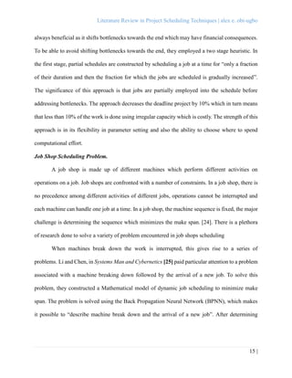 Literature Review in Project Scheduling Techniques | alex e. obi-ugbo
15 |
always beneficial as it shifts bottlenecks towards the end which may have financial consequences.
To be able to avoid shifting bottlenecks towards the end, they employed a two stage heuristic. In
the first stage, partial schedules are constructed by scheduling a job at a time for “only a fraction
of their duration and then the fraction for which the jobs are scheduled is gradually increased”.
The significance of this approach is that jobs are partially employed into the schedule before
addressing bottlenecks. The approach decreases the deadline project by 10% which in turn means
that less than 10% of the work is done using irregular capacity which is costly. The strength of this
approach is in its flexibility in parameter setting and also the ability to choose where to spend
computational effort.
Job Shop Scheduling Problem.
A job shop is made up of different machines which perform different activities on
operations on a job. Job shops are confronted with a number of constraints. In a job shop, there is
no precedence among different activities of different jobs, operations cannot be interrupted and
each machine can handle one job at a time. In a job shop, the machine sequence is fixed, the major
challenge is determining the sequence which minimizes the make span. [24]. There is a plethora
of research done to solve a variety of problem encountered in job shops scheduling
When machines break down the work is interrupted, this gives rise to a series of
problems. Li and Chen, in Systems Man and Cybernetics [25] paid particular attention to a problem
associated with a machine breaking down followed by the arrival of a new job. To solve this
problem, they constructed a Mathematical model of dynamic job scheduling to minimize make
span. The problem is solved using the Back Propagation Neural Network (BPNN), which makes
it possible to “describe machine break down and the arrival of a new job”. After determining
 