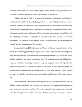 Literature Review in Project Scheduling Techniques | alex e. obi-ugbo
16 |
whether or not constraints are satisfied and solving constraints, BPNN will now generate a solution
for the JSP. The author does not take not of any limitations of this solution.
Yulianty and Maruf, [26] in the Journal of innovation management and technology
contributed to a flexible job shop scheduling problem. The goal of their approach was to find a
solution to schedule jobs to resources when a disruption occurs as a result of a machine breakdown.
In their approach, they focus on FJSP, controllable processing time, and machine breakdown. They
built a mathematical model which deals with job assignment and processing time of the jobs. In
this scheduling, downtime is predicted and included in the initial schedule to minimize
disturbances. The advantage of this approach is that it reduces tardiness and rescheduling cost.
They did note any disadvantages of this approach.
Kundakci and Kulak [27] in Computer and Industrial Engineering contributed to solving
the job shop scheduling problem by developing Hybrid genetic algorithms for minimizing makes
span. The objective was to solve dynamic job shop scheduling problems which include new arrival,
machine breakdown, and change in processing time. This method combines the KK heuristic +
swap and well know dispatching heuristics+ swap are integrated with a GA algorithm The
method ensures quality JSP solution with regards to quality and CPU time. The method takes into
account dynamic factors thereby providing solutions for large scale problems. Further research
may apply the method to scheduling environments such as parallel machines, flow shops, and open
shop
Jacobs and Lauer, [28] Industrial Management and Data Systems published a paper on
DSS for job shop scheduling. The objective was to come up with a tool to assist managers to
improve decision making for machines. The system is capable of producing sequences through
rules that “incorporate set up-time reduction, shortest processing sequencing” as well as
 