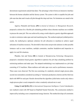 Literature Review in Project Scheduling Techniques | alex e. obi-ugbo
17 |
downstream requirements and job due dates. The advantage is that it forms an interactive interface
between the human scheduler and the factory system. The system is able to expedite hot jobs and
jobs near due date and it tracks all jobs through the shop real time. No limitations are stated in the
article.
Agarwa, Pattanelk and Kumai, [29] in Journal of Advances in Management Research,
proposed a solution for a flexible job scheduling problem where alternate machines are available
to process the same job. This was achieved by using a multi-objective genetic algorithm approach
in order to minimize make-span and total machining time. The method employed yielded positive
results, the method gives optimum solutions for job allocation to machines to achieve equal
utilization of machine resources. The downfall is that it does not provide solutions in other possible
instances such as more machines, multiple constraints, machine breakdown and inspection to
apply it to real life situations.
Phanden, Jain and Verma [30] in Journal of Manufacturing Technology Management,
proposed a simulation based genetic algorithm to optimize the job shop scheduling problem by
minimizing tardiness and make span. The adopted methodology was implemented on a job shop
consisting of 15 machines. Mean tardiness and make span were used as performance measures.
Three cases were observed. The first one consisting of a randomly selected single process plan,
second one nonrandom considered according to “minimum production criterion and the third one
dealt with MPP for each part. Results showed that the algorithm yields better results only when a
single process plan is used compared to when a randomly selected one is used.
Liang, Li and Qi-Di, [31] in International Symposium Intelligence Control introduced a
new method to deal with JSP based on Hopfield Neutral Networks. The construction method is
improved by including a new computational energy function. The method develops all constraints
 