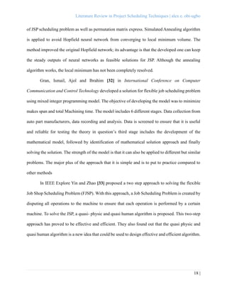 Literature Review in Project Scheduling Techniques | alex e. obi-ugbo
18 |
of JSP scheduling problem as well as permutation matrix express. Simulated Annealing algorithm
is applied to avoid Hopfield neural network from converging to local minimum volume. The
method improved the original Hopfield network; its advantage is that the developed one can keep
the steady outputs of neural networks as feasible solutions for JSP. Although the annealing
algorithm works, the local minimum has not been completely resolved.
Gran, Ismail, Ajol and Ibrahim [32] in International Conference on Computer
Communication and Control Technology developed a solution for flexible job scheduling problem
using mixed integer programming model. The objective of developing the model was to minimize
makes span and total Machining time. The model includes 6 different stages. Data collection from
auto part manufacturers, data recording and analysis. Data is screened to ensure that it is useful
and reliable for testing the theory in question’s third stage includes the development of the
mathematical model, followed by identification of mathematical solution approach and finally
solving the solution. The strength of the model is that it can also be applied to different but similar
problems. The major plus of the approach that it is simple and is to put to practice compared to
other methods
In IEEE Explore Yin and Zhao [33] proposed a two step approach to solving the flexible
Job Shop Scheduling Problem (FJSP). With this approach, a Job Scheduling Problem is created by
disputing all operations to the machine to ensure that each operation is performed by a certain
machine. To solve the JSP, a quasi- physic and quasi human algorithm is proposed. This two-step
approach has proved to be effective and efficient. They also found out that the quasi physic and
quasi human algorithm is a new idea that could be used to design effective and efficient algorithm.
 