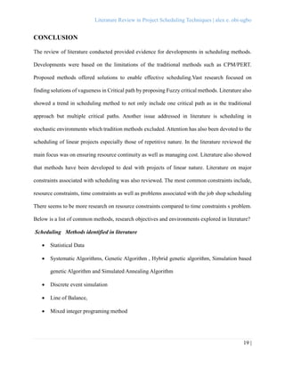 Literature Review in Project Scheduling Techniques | alex e. obi-ugbo
19 |
CONCLUSION
The review of literature conducted provided evidence for developments in scheduling methods.
Developments were based on the limitations of the traditional methods such as CPM/PERT.
Proposed methods offered solutions to enable effective scheduling.Vast research focused on
finding solutions of vagueness in Critical path by proposing Fuzzy critical methods. Literature also
showed a trend in scheduling method to not only include one critical path as in the traditional
approach but multiple critical paths. Another issue addressed in literature is scheduling in
stochastic environments which tradition methods excluded. Attention has also been devoted to the
scheduling of linear projects especially those of repetitive nature. In the literature reviewed the
main focus was on ensuring resource continuity as well as managing cost. Literature also showed
that methods have been developed to deal with projects of linear nature. Literature on major
constraints associated with scheduling was also reviewed. The most common constraints include,
resource constraints, time constraints as well as problems associated with the job shop scheduling
There seems to be more research on resource constraints compared to time constraints s problem.
Below is a list of common methods, research objectives and environments explored in literature?
Scheduling Methods identified in literature
 Statistical Data
 Systematic Algorithms, Genetic Algorithm , Hybrid genetic algorithm, Simulation based
genetic Algorithm and Simulated Annealing Algorithm
 Discrete event simulation
 Line of Balance,
 Mixed integer programing method
 