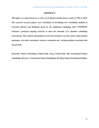 Literature Review in Project Scheduling Techniques | alex e. obi-ugbo
2 |
ABSTRACT
This paper is a report based on a review of 33 journal articles from as early as 1994 to 2016.
The reviewed research papers were centralized on developing new scheduling methods to
overcome barriers and limitation posed by the traditional scheduling tools, CPM/PERT.
Literature portrayed ongoing research to meet the demands of a dynamic scheduling
environment. The common denominator in all reviewed papers was the need to reduce project
makespan, solve time constraints, resource constraints and solving problems associated with
the job shop.
Keywords: Project Scheduling, Critical Path, Fuzzy Critical Path Time Constrained Project
Scheduling, Resource Constrained Project Scheduling, Job Shop Project Scheduling Problem.
 