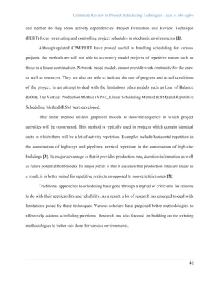Literature Review in Project Scheduling Techniques | alex e. obi-ugbo
4 |
and neither do they show activity dependencies. Project Evaluation and Review Technique
(PERT) focus on creating and controlling project schedules in stochastic environments [2].
Although updated CPM/PERT have proved useful in handling scheduling for various
projects, the methods are still not able to accurately model projects of repetitive nature such as
those in a linear construction. Network-based models cannot provide work continuity for the crew
as well as resources. They are also not able to indicate the rate of progress and actual conditions
of the project. In an attempt to deal with the limitations other models such as Line of Balance
(LOB), The Vertical Production Method (VPM), Linear Scheduling Method (LSM) and Repetitive
Scheduling Method (RSM were developed.
The linear method utilizes graphical models to show the sequence in which project
activities will be constructed. This method is typically used in projects which contain identical
units in which there will be a lot of activity repetition. Examples include horizontal repetition in
the construction of highways and pipelines, vertical repetition in the construction of high-rise
buildings [3]. Its major advantage is that it provides production rate, duration information as well
as future potential bottlenecks. Its major pitfall is that it assumes that production rates are linear as
a result, it is better suited for repetitive projects as opposed to non-repetitive ones [3].
Traditional approaches to scheduling have gone through a myriad of criticisms for reasons
to do with their applicability and reliability. As a result, a lot of research has emerged to deal with
limitations posed by these techniques. Various scholars have proposed better methodologies to
effectively address scheduling problems. Research has also focused on building on the existing
methodologies to better suit them for various environments.
 