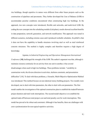 Literature Review in Project Scheduling Techniques | alex e. obi-ugbo
8 |
rise buildings, though repetitive in nature were different from other linear projects such as the
construction of pipelines and pavements. They further developed the Line of Balance (LOB) to
accommodate peculiar conditions encountered when constructing high rise buildings. In the
approach, two new concepts were introduced, flexible unit networks, and multi-level LOB. By
coding the new concepts into the scheduling module (Lob plans), results showed excellent benefits
in data preparation, network generation, and network modification. This approach was tested in
different scenarios, including extreme cases and it produced workable schedules. Its pitfall is that
it does not have the capability to handle structures involving steel as well as steel reinforced
concrete structures. The method is highly complex and therefore requires a high degree of
knowledge.
Agrama, in Industrial Engineering and Operations Management International
Conference [10] challenged the strength of the LOB. The author's argument was that, although it
maintains resource continuity for an activity from one unit to another, it has several
disadvantages when used in high rise buildings. These problems include, “variability in
construction work, the diverse direction in activities, skeleton constraint, and presentation
difficulties” [10]. To deal with these problems, a Versatile, Multi Objective Optimization Method
was introduced. This method focuses on non-identical storey building projects. Two models were
developed, one to deal with time parameters, the other to deal with cost parameters. The first
model enables the investigation of the optimal construction plan to establish the tradeoff between
project duration and total work interruptions. The second model objective is to establish the
optimal trade-off between total project cost and total penalty cost for work interruptions. This
model has proved to be robust and consistent. Although it has benefits, there are challenges with
crew synchronization for non-typical repetitive activities.
 