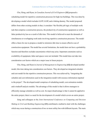 Literature Review in Project Scheduling Techniques | alex e. obi-ugbo
9 |
Cho, Hong, and Hyun, in Canadian Journal of Civil Engineers [11] proposed a
scheduling model for repetitive construction processes for high rise buildings. This was done by
developing a model which includes LLFP, LLSP, and a linking dummy. The model proposed
differs from other existing models in that, it considers “the flexible job logic of multiple work
task that comprise a construction process, the productivity of construction equipment as well as
labor productivity loss as a result of idle time. This model is believed to meet the demands of
simultaneous or overlapping work tasks involving repetitive construction processes. The model
offers a basis for one to propose a model to minimize idle time to ensure effective use of
construction equipment. The model has several limitations, the model does not have a probability
function and therefore excludes uncertainties which may arise. Important constraints such as
availability of equipment, labor and spaces were not included. This model does not take into
consideration cost factors which are a major issue in linear projects.
Cho, Hong, and Hyun in Journal of Management in Engineering [12] developed another
model, this time taking into consideration cost factors. They developed an integrated schedule
and cost model for the repetitive construction process. This was achieved by, “integrating the
schedule and cost information used in the integration model with resource information inputted
to the project”. The developed model comprises of scheduling model, cost estimation module
and a tradeoff analysis module. The advantage of this model is that it allows managers to
efficiently manage schedule as well as cost. Its major disadvantage is that it cannot be applied to
the entire project, there is a need for the development of a model which covers an entire project.
Jiang and colleagues at the Joint International Conference on Computing and Decision
Making in Civil and Building Engineering [13] contributed a method to deal with the challenges
which may occur during a construction of two or more utility line with different layouts. The main
 