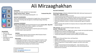 Ali Mirzaaghakhan
Contact Information:
Email: Amirzaaghakhan@gmail.com
Phone: 201-800-3961
Social Media
EDUCATION
RUTGERS, THE STATE UNIVERSITY OF NEW JERSEY
Rutgers Business School – Newark Graduated May 2016
Bachelor of Science, Marketing, Graduating GPA - 3.3
RELEVANT COURSEWORK:
Finance, Marketing Research, Introduction to Supply Chain, Consumer Behavior,
New Product Planning, Sales Management, Marketing Strategy, Marketing
Consulting
LEADERSHIP EXPERIENCE:
Director of Social Media, Marketing & Management Society January 2016 - May 2016
• Managed and operated the Twitter, Instagram, and Snapchat
• Developed posts for advertising events
• Managed a committee of five people to maximize posts and have group
brainstorming for upcoming events
RELEVANT EXPERIENCE:
Marketing Strategist, RAMAPO COMMUNICATIONS CORP, (HQ) South Hackensack, NJ
August 2016 – September 2016
• Temporary Marketing Strategist Consultant
• Created Marketing report for expansion and office launch in North Carolina Market
• Performed a Market analysis for Baltimore office and Hackensack office
• Researched opportunities within corporate services to explore for future clients
• Performed competitor analysis to compare company growth against competitor
growth
• Weekly meetings with president of company to discuss company SWOT and Market
research findings
Office Manager, MO’S AUTO REPAIR, Elizabeth, New Jersey
July 2011 - December 2014
• Managed customer accounts, logged sales receipts, tracked, and reconciled inventory
• Maintained store website and Facebook page
• Provided customer support and built excellent rapport with clients
• Tracked work deadlines to facilitate smooth workflow and satisfied clients
AWARDS:
1st annual Rutgers Business School Champions RBS Champions Award
E-Board/Member: RBS Champion Award
SKILLS:
• Proficient in Microsoft Word, Excel, and PowerPoint.
• Bilingual: English, Farsi
• Well versed in developing marketing plans for social media and email messaging
• Hands-on experience in using Facebook, Instagram, and other social media
websites
• Strategic-relationship/partnership-building skills -- listen attentively, solve
problems creatively, and use tact and diplomacy to find common ground and
achieve win-win outcomes.
ADDITIONAL:
• Marketing Consulting for Vonda’s Kitchen and Dukes Southern Table
• Developed launch plan for introduction of dippers to retail market
• Conducted market research for the Newark area marketplace
• Performed five force analysis and industry analysis
VOLUNTEER:
• Toys for Tots
• St. Jude’s Hospital
for Kids
• Volunteer at various
local religious
communities
 