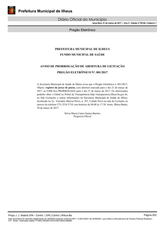 Prefeitura Municipal de Ilheus
Diário Oficial do Município
terça-feira, 21 de março de 2017 | Ano II - Edição nº 00144 | Caderno 1
Pregão Eletrônico
PREFEITURA MUNICIPAL DE ILHEUS
FUNDO MUNICIPAL DE SAÚDE
AVISO DE PRORROGAÇÃO DE ABERTURA DE LICITAÇÃO
PREGÃO ELETRÔNICO Nº. 001/2017
A Secretaria Municipal de Saúde de Ilhéus avisa que o Pregão Eletrônico n. 001/2017,
Objeto: registro de preço de pneus, com abertura marcada para o dia 21 de março de
2017, às 9:00h fica PRORROGADA para o dia 31 de março de 2017. Os interessados
poderão obter o Edital no Portal da Transparência http://transparencia.ilheus.ba.gov.br,
no link Licitações e outras informações na Secretaria Municipal de Saúde de Ilhéus,
localizada na Av. Vereador Marcus Paiva, n. 291, Cidade Nova na sala de Licitação ou
através do telefone (73) 3234 3710, nos horários de 08:00 às 17:30 horas. Ilhéus-Bahia,
20 de março de 2017.
Silvia Maria Castro Santos Barreto
Pregoeira Oficial
Praça J. J. Seabra S/N – Centro | S/N | Centro | Ilhéus-Ba Página 003
Este documento foi assinado digitalmente por SERASA Experian conforme MP n. 2.200-2/2001 de 24/08/2001, que institui a infra-estrutura de Chaves Públicas Brasileira -
ICP - Brasil. Cetificação diigital: FFA8EC3032BCF0E074281D8E8C086895
Prefeitura Municipal de Ilheus
Diário Oficial do Município
terça-feira, 21 de março de 2017 | Ano II - Edição nº 00144 | Caderno 1
 