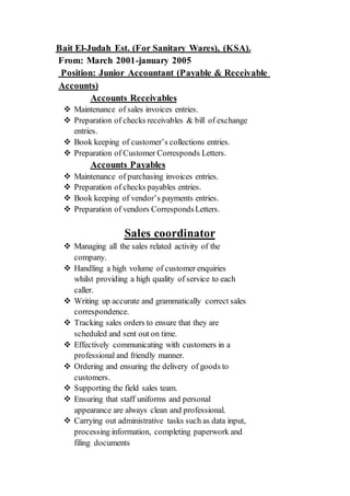 Judah Est. (For Sanitary Wares), (KSA).-ElBait
From: March 2001-january 2005
Position: Junior Accountant (Payable & Receivable
Accounts)
Accounts Receivables
 Maintenance of sales invoices entries.
 Preparation of checks receivables & bill of exchange
entries.
 Book keeping of customer’s collections entries.
 Preparation of Customer Corresponds Letters.
Accounts Payables
 Maintenance of purchasing invoices entries.
 Preparation of checks payables entries.
 Book keeping of vendor’s payments entries.
 Preparation of vendors CorrespondsLetters.
ales coordinatorS
 Managing all the sales related activity of the
company.
 Handling a high volume of customer enquiries
whilst providing a high quality of service to each
caller.
 Writing up accurate and grammatically correct sales
correspondence.
 Tracking sales orders to ensure that they are
scheduled and sent out on time.
 Effectively communicating with customers in a
professional and friendly manner.
 Ordering and ensuring the delivery of goods to
customers.
 Supporting the field sales team.
 Ensuring that staff uniforms and personal
appearance are always clean and professional.
 Carrying out administrative tasks such as data input,
processing information, completing paperwork and
filing documents
 