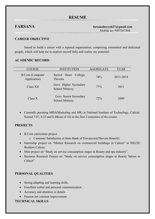 RESUME
FARSANA farsanaheyyo627@gmail.com
Mobile no: 9497367504
CAREER OBJECTIVE
Intend to build a career with a reputed organization, comprising committed and dedicated
people, which will help me to explore myself fully and realize my potential.
ACADEMIC RECORD
COURSE INSTITUTION AGGREGATE YEAR
B.Com (Computer
Application)
Sacred Heart College,
Thevara
74% 2011-2014
Class XII
Govt. Higher Secondary
School Minicoy
77% 2011
Class X
Govt. Senior Secondary
School Minicoy
72% 2009
• Currently pursuing MBA(Marketing and HR) at National Institute of Technology, Calicut.
Scored 7.07, 8.33 and 8.48(out of 10) in the first 3 semesters of the course.
PROJECTS
• B.Com curriculum project
o Customer Satisfaction at State Bank of Travancore(Thevara Branch).
• Internship project on “Market Research on commercial buildings in Calicut” at HiLITE
Builders Calicut.
• Mini project on “Study on service consumption stages in Beauty and spa industry”.
• Business Research Project on “Study on service consumption stages at Beauty Salons in
Calicut”
PERSONAL QUALITIES
• Strong adapting and learning skills.
• Excellent verbal and personal communication.
• Accuracy and attention to details
• Passion for constant improvement
TECHNICAL SKILLS
 