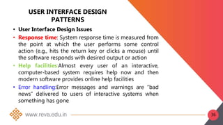 USER INTERFACE DESIGN
PATTERNS
• User Interface Design Issues
• Response time: System response time is measured from
the point at which the user performs some control
action (e.g., hits the return key or clicks a mouse) until
the software responds with desired output or action
• Help facilities:Almost every user of an interactive,
computer-based system requires help now and then
modern software provides online help facilities
• Error handling:Error messages and warnings are “bad
news” delivered to users of interactive systems when
something has gone
36
 