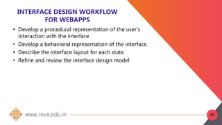 INTERFACE DESIGN WORKFLOW
FOR WEBAPPS
• Develop a procedural representation of the user’s
interaction with the interface
• Develop a behavioral representation of the interface.
• Describe the interface layout for each state
• Refine and review the interface design model
45
 
