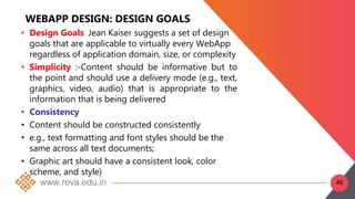 WEBAPP DESIGN: DESIGN GOALS
• Design Goals: Jean Kaiser suggests a set of design
goals that are applicable to virtually every WebApp
regardless of application domain, size, or complexity
• Simplicity :-Content should be informative but to
the point and should use a delivery mode (e.g., text,
graphics, video, audio) that is appropriate to the
information that is being delivered
• Consistency
• Content should be constructed consistently
• e.g., text formatting and font styles should be the
same across all text documents;
• Graphic art should have a consistent look, color
scheme, and style)
46
 