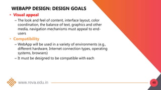 WEBAPP DESIGN: DESIGN GOALS
• Visual appeal
– The look and feel of content, interface layout, color
coordination, the balance of text, graphics and other
media, navigation mechanisms must appeal to end-
users
• Compatibility
– WebApp will be used in a variety of environments (e.g.,
different hardware, Internet connection types, operating
systems, browsers)
– It must be designed to be compatible with each
48
 