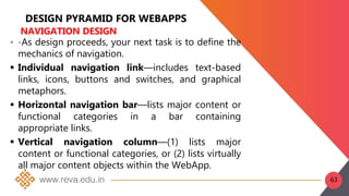 DESIGN PYRAMID FOR WEBAPPS
NAVIGATION DESIGN
 •As design proceeds, your next task is to define the
mechanics of navigation.
 Individual navigation link—includes text-based
links, icons, buttons and switches, and graphical
metaphors.
 Horizontal navigation bar—lists major content or
functional categories in a bar containing
appropriate links.
 Vertical navigation column—(1) lists major
content or functional categories, or (2) lists virtually
all major content objects within the WebApp.
63
 