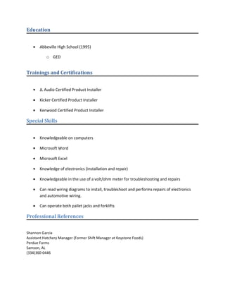 Education
• Abbeville High School (1995)
o GED
Trainings and Certifications
• JL Audio Certified Product Installer
• Kicker Certified Product Installer
• Kenwood Certified Product Installer
Special Skills
• Knowledgeable on computers
• Microsoft Word
• Microsoft Excel
• Knowledge of electronics (installation and repair)
• Knowledgeable in the use of a volt/ohm meter for troubleshooting and repairs
• Can read wiring diagrams to install, troubleshoot and performs repairs of electronics
and automotive wiring.
• Can operate both pallet jacks and forklifts
Professional References
Shannon Garcia
Assistant Hatchery Manager (Former Shift Manager at Keystone Foods)
Perdue Farms
Samson, AL
(334)360-0446
 