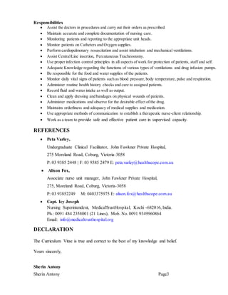 Sherin Antony Page3
Responsibilities
 Assist the doctors in procedures and carry out their orders as prescribed.
 Maintain accurate and complete documentation of nursing care.
 Monitoring patients and reporting to the appropriate unit heads.
 Monitor patients on Catheters and Oxygen supplies.
 Perform cardiopulmonary resuscitation and assist intubation and mechanical ventilations.
 Assist CentralLine insertion, Percutaneous Tracheostomy.
 Use proper infection control principles in all aspects of work for protection of patients, staff and self.
 Adequate Knowledge regarding the functions of various types of ventilations and drug infusion pumps.
 Be responsible for the food and water supplies of the patients.
 Monitor daily vital signs of patients such as blood pressure, body temperature, pulse and respiration.
 Administer routine health history checks and care to assigned patients.
 Record fluid and water intake as well as output.
 Clean and apply dressing and bandages on physical wounds of patients.
 Administer medications and observe for the desirable effect of the drug.
 Maintains orderliness and adequacy of medical supplies and medication.
 Use appropriate methods of communication to establish a therapeutic nurse-client relationship.
 Work as a team to provide safe and effective patient care in supervised capacity.
REFERENCES
 Peta Varley,
Undergraduate Clinical Facilitator, John Fawkner Private Hospital,
275 Moreland Road, Coburg, Victoria-3058
P: 03 9385 2448 | F: 03 9385 2479 E: peta.varley@healthscope.com.au
 Alison Fox,
Associate nurse unit manager, John Fawkner Private Hospital,
275, Moreland Road, Coburg, Victoria-3058
P: 03 93852249 M: 0403375975 E: alison.fox@healthscope.com.au
 Capt. Icy Joseph
Nursing Superintendent, MedicalTrustHospital, Kochi -682016, India.
Ph.: 0091 484 2358001 (21 Lines), Mob. No. 0091 9349960864
Email: info@medicaltrusthospital.org
DECLARATION
The Curriculum Vitae is true and correct to the best of my knowledge and belief.
Yours sincerely,
Sherin Antony
 