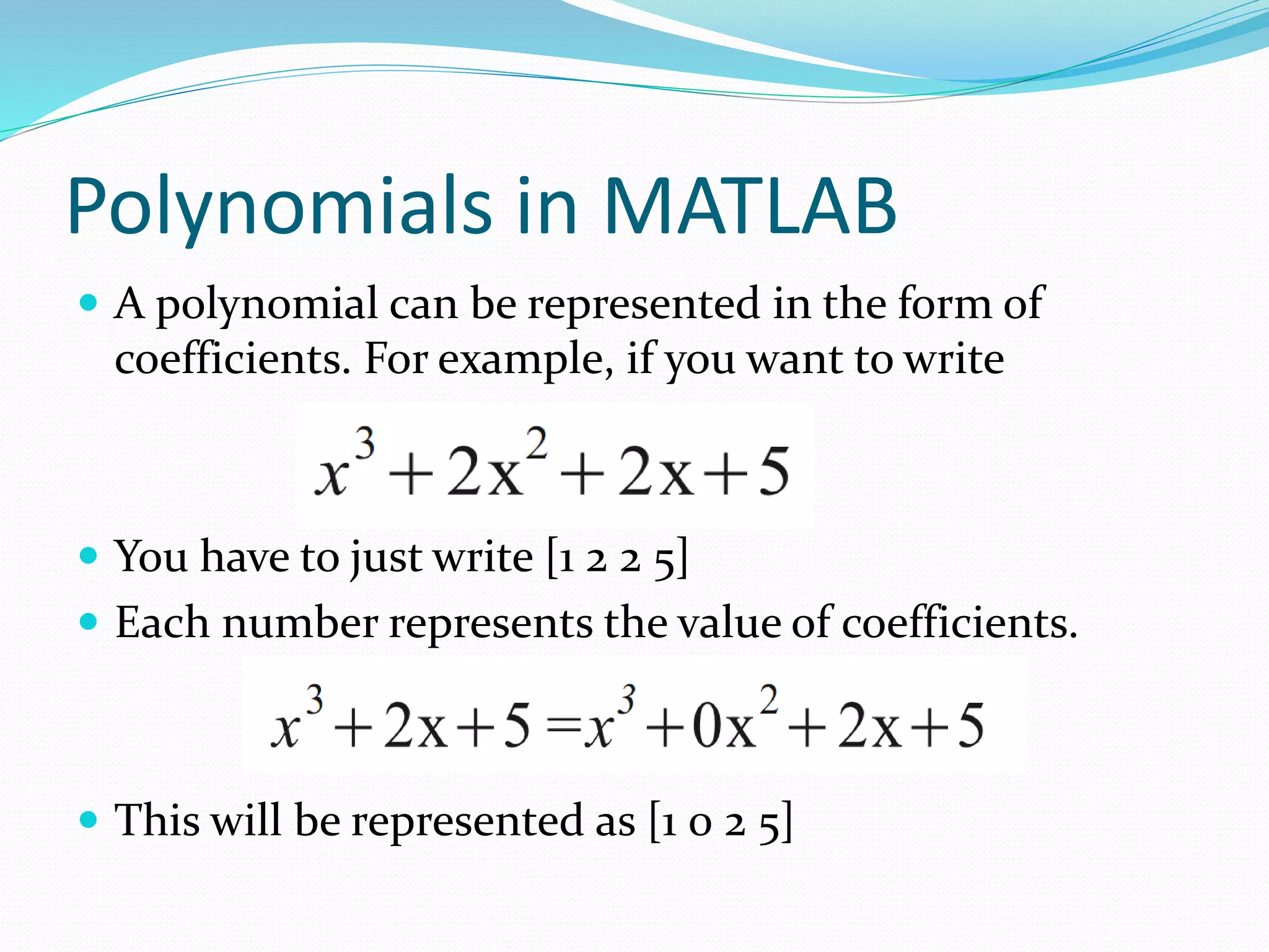 Polynomials in MATLAB
 A polynomial can be represented in the form of
coefficients. For example, if you want to write
 You have to just write [1 2 2 5]
 Each number represents the value of coefficients.
 This will be represented as [1 0 2 5]
 