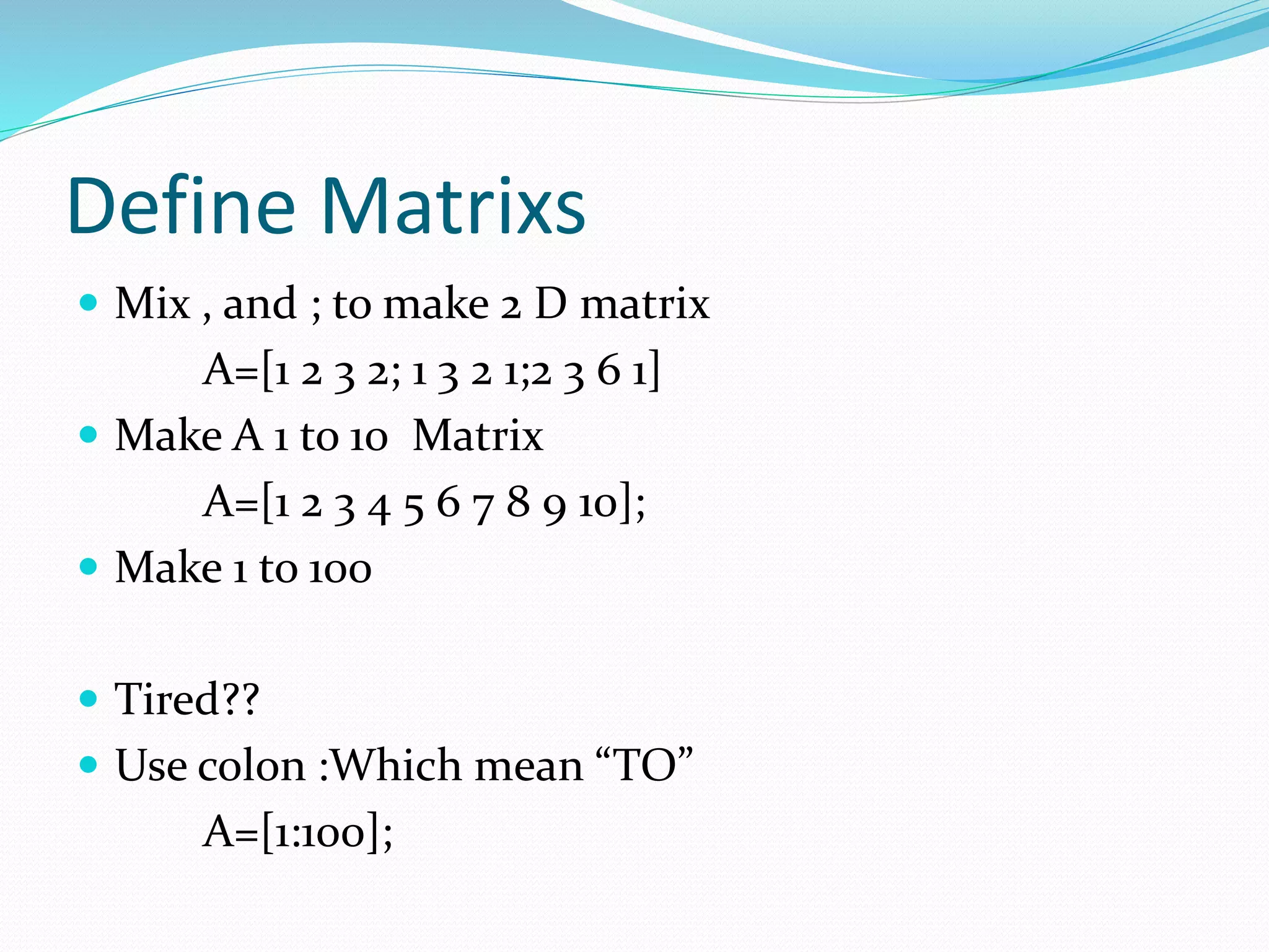 Define Matrixs
 Mix , and ; to make 2 D matrix
A=[1 2 3 2; 1 3 2 1;2 3 6 1]
 Make A 1 to 10 Matrix
A=[1 2 3 4 5 6 7 8 9 10];
 Make 1 to 100
 Tired??
 Use colon :Which mean “TO”
A=[1:100];
 